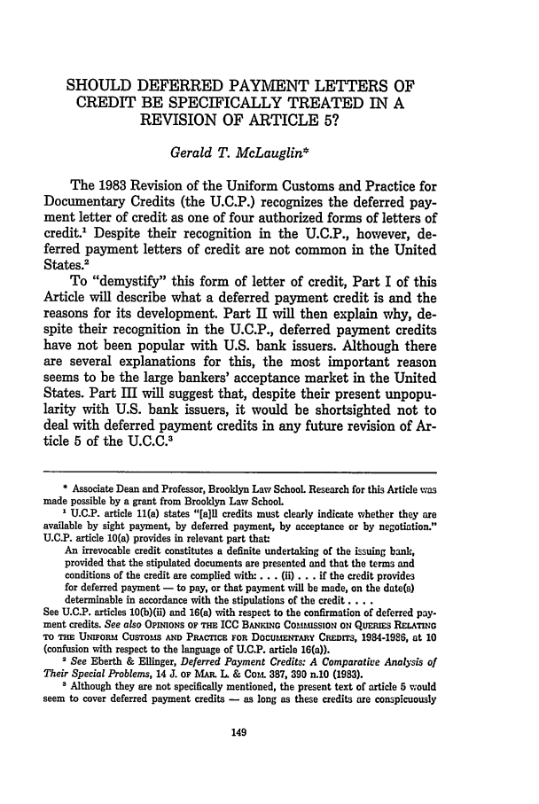 handle is hein.journals/brklr56 and id is 159 raw text is: SHOULD DEFERRED PAYMENT LETTERS OF
CREDIT BE SPECIFICALLY TREATED IN A
REVISION OF ARTICLE 5?
Gerald T. McLauglin*
The 1983 Revision of the Uniform Customs and Practice for
Documentary Credits (the U.C.P.) recognizes the deferred pay-
ment letter of credit as one of four authorized forms of letters of
credit.1 Despite their recognition in the U.C.P., however, de-
ferred payment letters of credit are not common in the United
States.2
To demystify this form of letter of credit, Part I of this
Article will describe what a deferred payment credit is and the
reasons for its development. Part II will then explain why, de-
spite their recognition in the U.C.P., deferred payment credits
have not been popular with U.S. bank issuers. Although there
are several explanations for this, the most important reason
seems to be the large bankers' acceptance market in the United
States. Part III will suggest that, despite their present unpopu-
larity with U.S. bank issuers, it would be shortsighted not to
deal with deferred payment credits in any future revision of Ar-
ticle 5 of the U.C.C.3
* Associate Dean and Professor, Brooklyn Law School Research for this Article vms
made possible by a grant from Brooklyn Law School
I U.C.P. article 11(a) states [a]ll credits must clearly indicate whether they are
available by sight payment, by deferred payment, by acceptance or by negotiation.
U.C.P. article 10(a) provides in relevant part that:
An irrevocable credit constitutes a definite undertaking of the suing bank,
provided that the stipulated documents are presented and that the terms and
conditions of the credit are complied with.... (ii)... if the credit provides
for deferred payment - to pay, or that payment will be made, on the date(s)
determinable in accordance with the stipulations of the credit ....
See U.C.P. articles 10(b)(ii) and 16(a) with respect to the confirmation of deferred pay-
ment credits. See also OPINIO S OF THE ICC BANKING COCULssION ON QUERiEs RELATING
TO THE UNIFoRM CusToMs AND PRAcICE FOR DocubErNTR  CREmr, 1984-1926, at 10
(confusion with respect to the language of U.C.P. article 16(a)).
2 See Eberth & Ellinger, Deferred Payment Credits: A Comparative Analysis of
Their Special Problems, 14 J. OF MAR. L & Com. 387, 390 n.10 (1983).
3 Although they are not specifically mentioned, the present text of article 5 would
seem to cover deferred payment credits - as long as these credits are conspicuously


