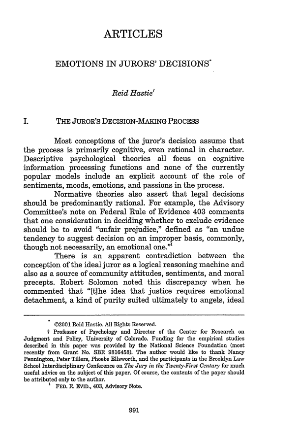 handle is hein.journals/brklr66 and id is 1001 raw text is: ARTICLES
EMOTIONS IN JURORS' DECISIONS*
Reid Hastie
I.       THE JUROR'S DECISION-MAKING PROCESS
Most conceptions of the juror's decision assume that
the process is primarily cognitive, even rational in character.
Descriptive  psychological theories   all focus   on  cognitive
information processing functions and none of the currently
popular models include an explicit account of the role of
sentiments, moods, emotions, and passions in the process.
Normative theories also assert that legal decisions
should be predominantly rational. For example, the Advisory
Committee's note on Federal Rule of Evidence 403 comments
that one consideration in deciding whether to exclude evidence
should be to avoid unfair prejudice, defined as an undue
tendency to suggest decision on an improper basis, commonly,
though not necessarily, an emotional one.'
There is an apparent contradiction between the
conception of the ideal juror as a logical reasoning machine and
also as a source of community attitudes, sentiments, and moral
precepts. Robert Solomon noted this discrepancy when he
commented that [tihe idea that justice requires emotional
detachment, a kind of purity suited ultimately to angels, ideal
@2001 Reid Hastie. All Rights Reserved.
t Professor of Psychology and Director of the Center for Research on
Judgment and Policy, University of Colorado. Funding for the empirical studies
described in this paper was provided by the National Science Foundation (most
recently from Grant No. SBR 9816458). The author would like to thank Nancy
Pennington, Peter Tillers, Phoebe Ellsworth, and the participants in the Brooklyn Law
School Interdisciplinary Conference on The Jury in the Twenty-First Century for much
useful advice on the subject of this paper. Of course, the contents of the paper should
be attributed only to the author.
FED. R. EVID., 403, Advisory Note.


