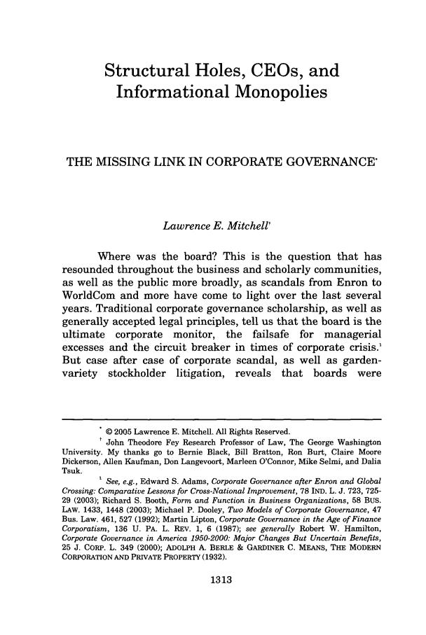 handle is hein.journals/brklr70 and id is 1323 raw text is: Structural Holes, CEOs, and
Informational Monopolies
THE MISSING LINK IN CORPORATE GOVERNANCE*
Lawrence E. Mitchell'
Where was the board? This is the question that has
resounded throughout the business and scholarly communities,
as well as the public more broadly, as scandals from Enron to
WorldCom and more have come to light over the last several
years. Traditional corporate governance scholarship, as well as
generally accepted legal principles, tell us that the board is the
ultimate   corporate   monitor, the     failsafe  for  managerial
excesses and the circuit breaker in times of corporate crisis.'
But case after case of corporate scandal, as well as garden-
variety   stockholder   litigation, reveals   that   boards   were
.© 2005 Lawrence E. Mitchell. All Rights Reserved.
t John Theodore Fey Research Professor of Law, The George Washington
University. My thanks go to Bernie Black, Bill Bratton, Ron Burt, Claire Moore
Dickerson, Allen Kaufman, Don Langevoort, Marleen O'Connor, Mike Selmi, and Dalia
Tsuk.
See, e.g., Edward S. Adams, Corporate Governance after Enron and Global
Crossing: Comparative Lessons for Cross-National Improvement, 78 IND. L. J. 723, 725-
29 (2003); Richard S. Booth, Form and Function in Business Organizations, 58 BUS.
LAW. 1433, 1448 (2003); Michael P. Dooley, Two Models of Corporate Governance, 47
Bus. Law. 461, 527 (1992); Martin Lipton, Corporate Governance in the Age of Finance
Corporatism, 136 U. PA. L. REV. 1, 6 (1987); see generally Robert W. Hamilton,
Corporate Governance in America 1950-2000: Major Changes But Uncertain Benefits,
25 J. CORP. L. 349 (2000); ADOLPH A. BERLE & GARDINER C. MEANS, THE MODERN
CORPORATION AND PRIVATE PROPERTY (1932).

1313


