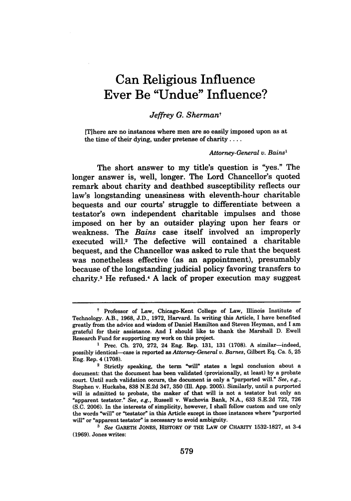 handle is hein.journals/brklr73 and id is 585 raw text is: Can Religious Influence
Ever Be Undue Influence?
Jeffrey G. Shermant
[TIhere are no instances where men are so easily imposed upon as at
the time of their dying, under pretense of charity ....
Attorney-General v. Bains'
The short answer to my title's question is yes. The
longer answer is, well, longer. The Lord Chancellor's quoted
remark about charity and deathbed susceptibility reflects our
law's longstanding uneasiness with eleventh-hour charitable
bequests and our courts' struggle to differentiate between a
testator's own independent charitable impulses and those
imposed on her by an outsider playing upon her fears or
weakness. The Bains case itself involved an improperly
executed will.2 The defective will contained a charitable
bequest, and the Chancellor was asked to rule that the bequest
was nonetheless effective (as an appointment), presumably
because of the longstanding judicial policy favoring transfers to
charity.3 He refused.4 A lack of proper execution may suggest
t Professor of Law, Chicago-Kent College of Law, Illinois Institute of
Technology. A.B., 1968, J.D., 1972, Harvard. In writing this Article, I have benefited
greatly from the advice and wisdom of Daniel Hamilton and Steven Heyman, and I am
grateful for their assistance. And I should like to thank the Marshall D. Ewell
Research Fund for supporting my work on this project.
1 Prec. Ch. 270, 272, 24 Eng. Rep. 131, 131 (1708). A similar-indeed,
possibly identical-case is reported as Attorney-General v. Barnes, Gilbert Eq. Ca. 5, 25
Eng. Rep. 4 (1708).
2 Strictly speaking, the term will states a legal conclusion about a
document: that the document has been validated (provisionally, at least) by a probate
court. Until such validation occurs, the document is only a purported will. See, e.g.,
Stephen v. Huckaba, 838 N.E.2d 347, 350 (11. App. 2005). Similarly, until a purported
will is admitted to probate, the maker of that will is not a testator but only an
apparent testator. See, e.g., Russell v. Wachovia Bank, N.A., 633 S.E.2d 722, 726
(S.C. 2006). In the interests of simplicity, however, I shall follow custom and use only
the words will or testator in this Article except in those instances where purported
will or apparent testator is necessary to avoid ambiguity.
3 See GARETH JONES, HISTORY OF THE LAW OF CHARITY 1532-1827, at 3-4
(1969). Jones writes:

579


