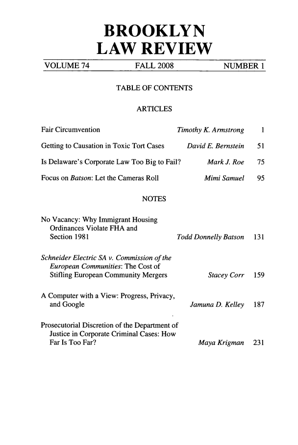 handle is hein.journals/brklr74 and id is 1 raw text is: 


               BROOKLYN

             LAW REVIEW
VOLUME 74              FALL 2008              NUMBER 1


TABLE OF CONTENTS

     ARTICLES


Timothy K. Armstrong


Getting to Causation in Toxic Tort Cases

Is Delaware's Corporate Law Too Big to Fail?

Focus on Batson: Let the Cameras Roll


David E. Bernstein

     Mark J. Roe

     Mimi Samuel


NOTES


No Vacancy: Why Immigrant Housing
  Ordinances Violate FHA and
  Section 1981


Todd Donnelly Batson 131


Schneider Electric SA v. Commission of the
  European Communities: The Cost of
  Stifling European Community Mergers

A Computer with a View: Progress, Privacy,
  and Google

Prosecutorial Discretion of the Department of
  Justice in Corporate Criminal Cases: How
  Far Is Too Far?


     Stacey Corr


Jamuna D. Kelley


Maya Krigman 231


Fair Circumvention


