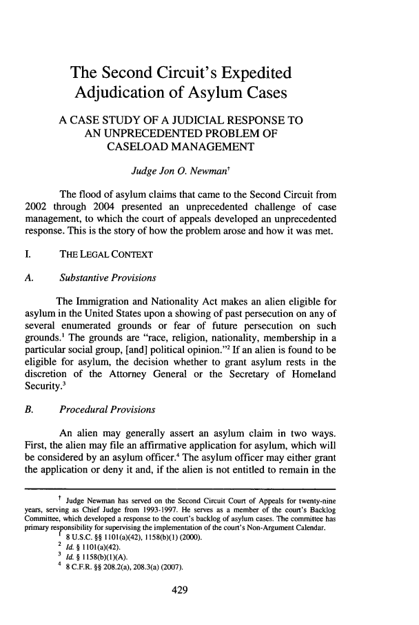 handle is hein.journals/brklr74 and id is 433 raw text is:           The Second Circuit's Expedited          Adjudication of Asylum Cases       A CASE STUDY OF A JUDICIAL RESPONSE TO             AN UNPRECEDENTED PROBLEM OF                  CASELOAD MANAGEMENT                       Judge Jon 0. Newmant        The flood of asylum claims that came to the Second Circuit from2002 through 2004 presented an unprecedented challenge of casemanagement, to which the court of appeals developed an unprecedentedresponse. This is the story of how the problem arose and how it was met.I.      THE LEGAL CONTEXTA.      Substantive Provisions       The Immigration and Nationality Act makes an alien eligible forasylum in the United States upon a showing of past persecution on any ofseveral enumerated grounds or fear of future persecution on suchgrounds.' The grounds are race, religion, nationality, membership in aparticular social group, [and] political opinion.' If an alien is found to beeligible for asylum, the decision whether to grant asylum rests in thediscretion of the Attorney General or the Secretary of HomelandSecurity?B.      Procedural Provisions        An alien may generally assert an asylum claim in two ways.First, the alien may file an affirmative application for asylum, which willbe considered by an asylum officer.' The asylum officer may either grantthe application or deny it and, if the alien is not entitled to remain in the       1 Judge Newman has served on the Second Circuit Court of Appeals for twenty-nineyears, serving as Chief Judge from 1993-1997. He serves as a member of the court's BacklogCommittee, which developed a response to the court's backlog of asylum cases. The committee hasprimary responsibility for supervising the implementation of the court's Non-Argument Calendar.         8 U.S.C. §§ 1101 (a)(42), 1158(b)(1) (2000).       2 Id. § 1101(a)(42).       3 Id. § 1158(b)(1)(A).       4 8 C.F.R. §§ 208.2(a), 208.3(a) (2007).