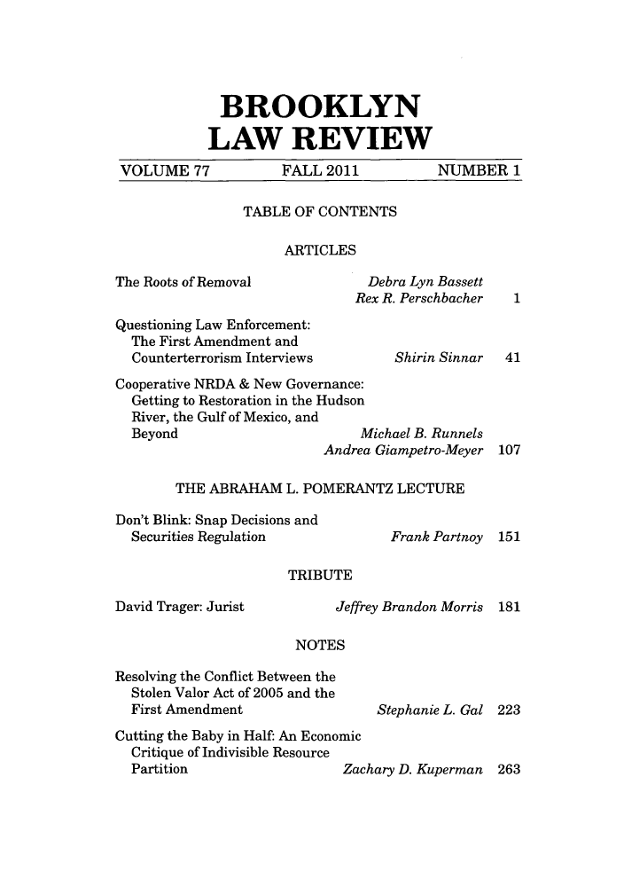 handle is hein.journals/brklr77 and id is 1 raw text is: ï»¿BROOKLYN
LAW REVIEW
VOLUME 77     FALL 2011     NUMBER 1

TABLE OF CONTENTS
ARTICLES

The Roots of Removal                 Debra Lyn Bassett
Rex R. Perschbacher
Questioning Law Enforcement:
The First Amendment and
Counterterrorism Interviews           Shirin Sinnar
Cooperative NRDA & New Governance:
Getting to Restoration in the Hudson
River, the Gulf of Mexico, and
Beyond                           Michael B. Runnels
Andrea Giampetro-Meyer

1

41
107

THE ABRAHAM L. POMERANTZ LECTURE

Don't Blink: Snap Decisions and
Securities Regulation
TRIBUTE

David Trager: Jurist

Frank Partnoy

Jeffrey Brandon Morris

151

181

NOTES

Resolving the Conflict Between the
Stolen Valor Act of 2005 and the
First Amendment

Stephanie L. Gal 223

Cutting the Baby in Half: An Economic
Critique of Indivisible Resource
Partition                     Zachary D. Kuperman  263


