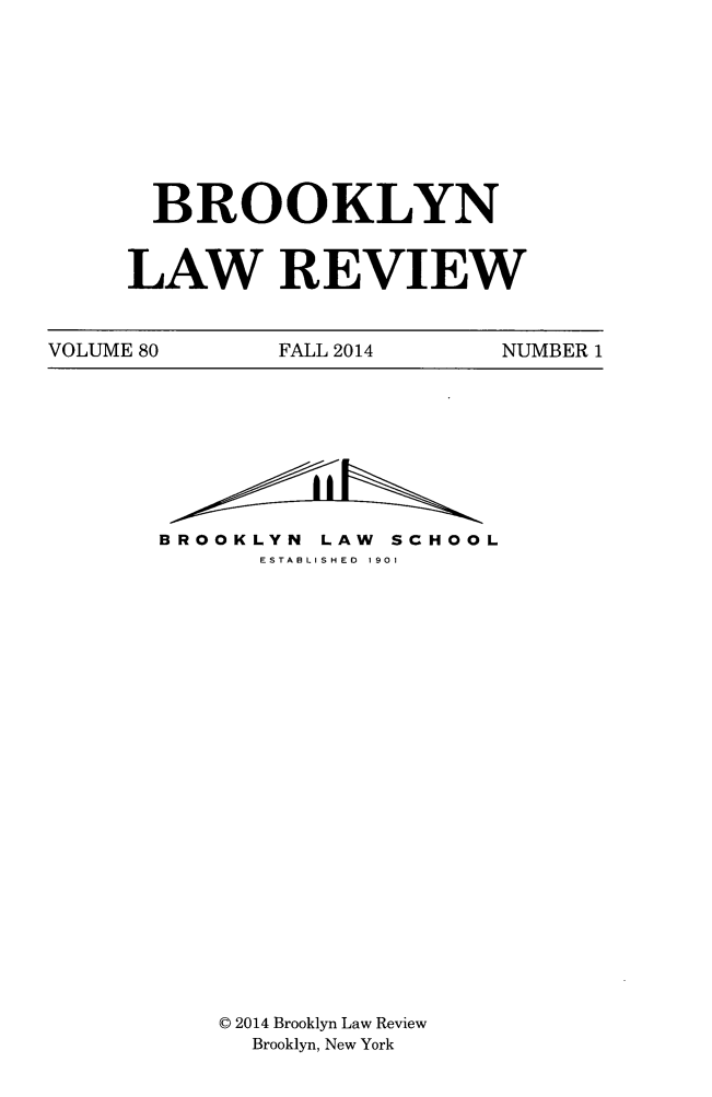 handle is hein.journals/brklr80 and id is 1 raw text is: BROOKLYN
LAW REVIEW

VOLUME 80         FALL 2014         NUMBER 1

BROOKLYN        LAW    SCHOOL
ESTA3LISHED  1901
© 2014 Brooklyn Law Review
Brooklyn, New York


