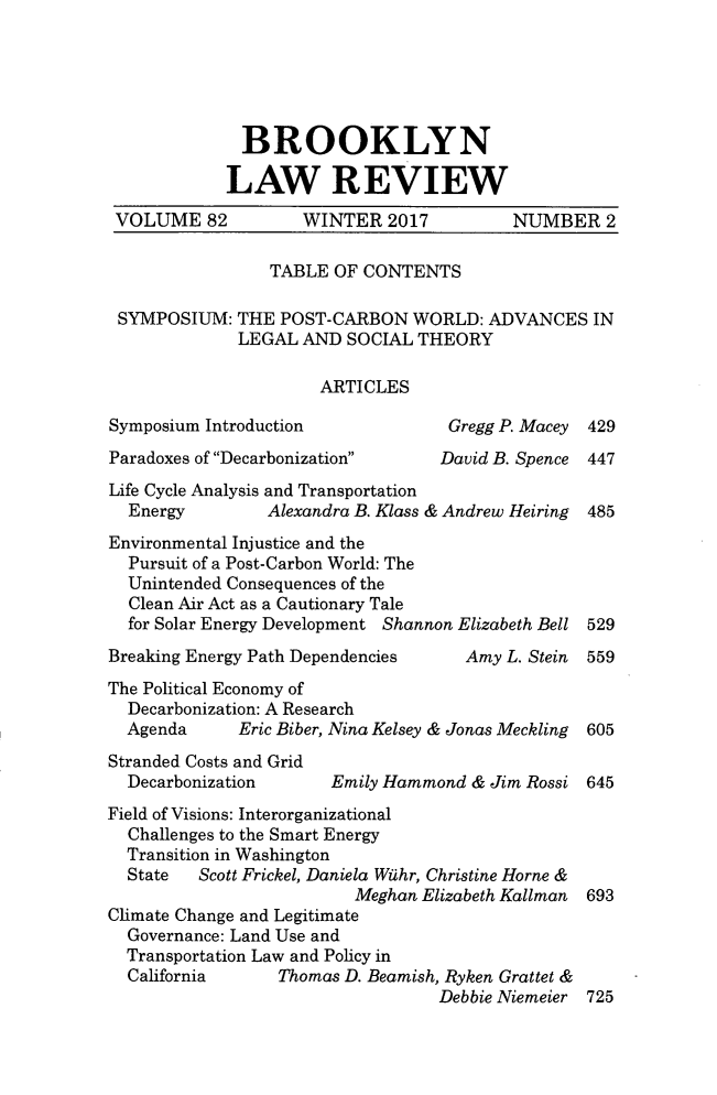 handle is hein.journals/brklr82 and id is 443 raw text is: 





              BROOKLYN

            LAW REVIEW
 VOLUME   82        WINTER   2017         NUMBER   2

                 TABLE OF CONTENTS

 SYMPOSIUM:  THE  POST-CARBON  WORLD:  ADVANCES   IN
             LEGAL  AND  SOCIAL THEORY

                      ARTICLES

Symposium Introduction             Gregg P. Macey 429
Paradoxes of Decarbonization    David B. Spence 447
Life Cycle Analysis and Transportation
  Energy        Alexandra B. Klass & Andrew Heiring  485
Environmental Injustice and the
  Pursuit of a Post-Carbon World: The
  Unintended Consequences of the
  Clean Air Act as a Cautionary Tale
  for Solar Energy Development Shannon Elizabeth Bell 529
Breaking Energy Path Dependencies    Amy L. Stein 559
The Political Economy of
  Decarbonization: A Research
  Agenda     Eric Biber, Nina Kelsey & Jonas Meckling  605
Stranded Costs and Grid
  Decarbonization      Emily Hammond & Jim Rossi 645
Field of Visions: Interorganizational
  Challenges to the Smart Energy
  Transition in Washington
  State  Scott Frickel, Daniela Widhr, Christine Horne &
                         Meghan Elizabeth Kallman 693
Climate Change and Legitimate
  Governance: Land Use and
  Transportation Law and Policy in
  California      Thomas D. Beamish, Ryken Grattet &
                                  Debbie Niemeier 725


