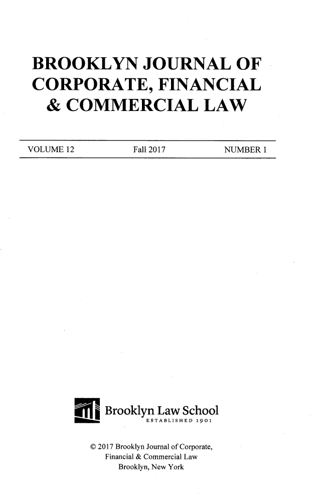 handle is hein.journals/broojcfc12 and id is 1 raw text is: BROOKLYN JOURNAL OFCORPORATE, FINANCIAL  &  COMMERCIAL LAWVOLUME 12       Fall 2017    NUMBER 1  Brooklyn Law School        ESTABLISHED 1901D 2017 Brooklyn Journal of Corporate,  Financial & Commercial Law    Brooklyn, New York