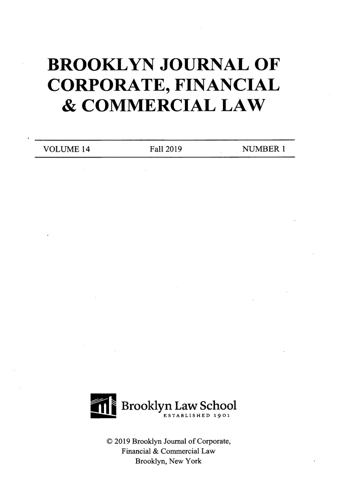 handle is hein.journals/broojcfc14 and id is 1 raw text is: BROOKLYN JOURNAL OFCORPORATE, FINANCIAL  &  COMMERCIAL LAWVOLUME14        Fall 2019    NUMBER1H__Brooklyn Law School00001__    ESTABLISHED 1901  ( 2019 Brooklyn Journal of Corporate,     Financial & Commercial Law       Brooklyn, New York