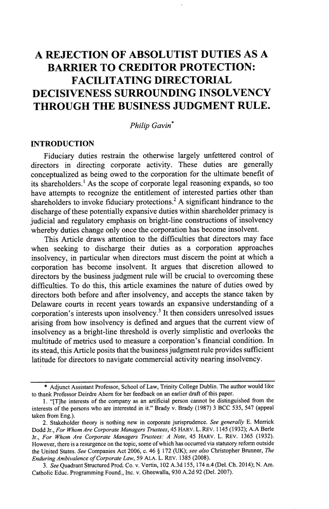 handle is hein.journals/broojcfc15 and id is 329 raw text is: A REJECTION OF ABSOLUTIST DUTIES AS A
BARRIER TO CREDITOR PROTECTION:
FACILITATING DIRECTORIAL
DECISIVENESS SURROUNDING INSOLVENCY
THROUGH THE BUSINESS JUDGMENT RULE.
Philip Gavin*
INTRODUCTION
Fiduciary duties restrain the otherwise largely unfettered control of
directors in directing corporate activity. These duties are generally
conceptualized as being owed to the corporation for the ultimate benefit of
its shareholders.' As the scope of corporate legal reasoning expands, so too
have attempts to recognize the entitlement of interested parties other than
shareholders to invoke fiduciary protections.2 A significant hindrance to the
discharge of these potentially expansive duties within shareholder primacy is
judicial and regulatory emphasis on bright-line constructions of insolvency
whereby duties change only once the corporation has become insolvent.
This Article draws attention to the difficulties that directors may face
when seeking to discharge their duties as a corporation approaches
insolvency, in particular when directors must discern the point at which a
corporation has become insolvent. It argues that discretion allowed to
directors by the business judgment rule will be crucial to overcoming these
difficulties. To do this, this article examines the nature of duties owed by
directors both before and after insolvency, and accepts the stance taken by
Delaware courts in recent years towards an expansive understanding of a
corporation's interests upon insolvency.3 It then considers unresolved issues
arising from how insolvency is defined and argues that the current view of
insolvency as a bright-line threshold is overly simplistic and overlooks the
multitude of metrics used to measure a corporation's financial condition. In
its stead, this Article posits that the business judgment rule provides sufficient
latitude for directors to navigate commercial activity nearing insolvency.
* Adjunct Assistant Professor, School of Law, Trinity College Dublin. The author would like
to thank Professor Deirdre Ahern for her feedback on an earlier draft of this paper.
1. [T]he interests of the company as an artificial person cannot be distinguished from the
interests of the persons who are interested in it. Brady v. Brady (1987) 3 BCC 535, 547 (appeal
taken from Eng.).
2. Stakeholder theory is nothing new in corporate jurisprudence. See generally E. Merrick
Dodd Jr., For Whom Are Corporate Managers Trustees, 45 HARV. L. REV. 1145 (1932); A.A Berle
Jr., For Whom Are Corporate Managers Trustees: A Note, 45 HARV. L. REV. 1365 (1932).
However, there is a resurgence on the topic, some of which has occurred via statutory reform outside
the United States. See Companies Act 2006, c. 46 § 172 (UK); see also Christopher Brunner, The
Enduring Ambivalence of Corporate Law, 59 ALA. L. REV. 1385 (2008).
3. See Quadrant Structured Prod. Co. v. Vertin, 102 A.3d 155, 174 n.4 (Del. Ch. 2014); N. Am.
Catholic Educ. Programming Found., Inc. v. Gheewalla, 930 A.2d 92 (Del. 2007).


