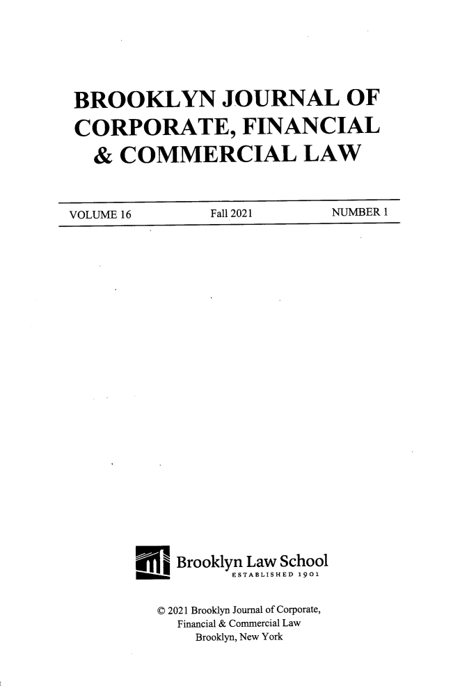 handle is hein.journals/broojcfc16 and id is 1 raw text is: BROOKLYN JOURNAL OFCORPORATE, FINANCIAL   &  COMMERCIAL LAWVOLUME 16  Fall   2021  NUMBER 1j   Brooklyn Law School   _______ESTABLISHED 1901   © 2021 Brooklyn Journal of Corporate,     Financial & Commercial Law       Brooklyn, New York