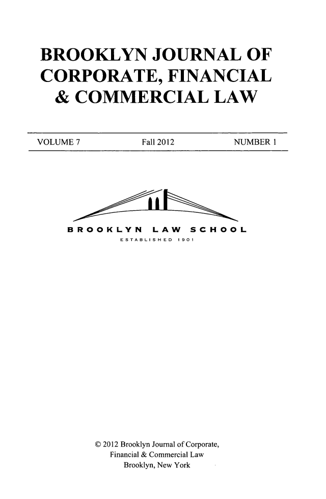 handle is hein.journals/broojcfc7 and id is 1 raw text is: BROOKLYN JOURNAL OFCORPORATE, FINANCIAL& COMMERCIAL LAWVOLUME 7            Fall 2012        NUMBER 1BROOKLYN LAW SCHOOLESTABLISHED 1901C 2012 Brooklyn Journal of Corporate,Financial & Commercial LawBrooklyn, New York