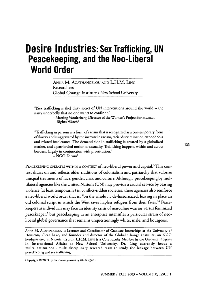 handle is hein.journals/brownjwa10 and id is 135 raw text is: Desire Industries: Sex Trafficking, UNPeacekeeping, and the Neo-LiberalWorld OrderANNA M. AGATHANGELOU AND L.H.M. LINGResearchersGlobal Change Institute / New School University[Sex trafficking is the] dirty secret of UN interventions around the world - thenasty underbelly that no one wants to confront.- Marring Vanderberg, Director of the Women's Project for HumanRights Watch'Trafficking in persons is a form of racism that is recognized as a contemporary formof slavery and is aggravated by the increase in racism, racial discrimination, xenophobiaand related intolerance. The demand side in trafficking is created by a globalizedmarket, and a patriarchal notion of sexuality. Trafficking happens within and across  133borders, largely in conjunction with prostitution.- NGO Forum2PEACEKEEPING OPERATES WITHIN A CONTEXT of neo-liberal power and capital.3 This con-text draws on and reflects older traditions of colonialism and patriarchy that valorizeunequal treatments of race, gender, class, and culture. Although peacekeeping by mul-tilateral agencies like the United Nations (UN) may provide a crucial service by ceasingviolence (at least temporarily) in conflict-ridden societies, these agencies also reinforcea neo-liberal world order that is, on the whole ... de-historicized, leaving in place anold colonial script in which the West saves hapless refugees from their fates.4 Peace-keepers as individuals may face an identity crisis of masculine warrior versus feminizedpeacekeeper,5 but peacekeeping as an enterprise intensifies a particular strain of neo-liberal global governance that remains unquestioningly white, male, and bourgeois.ANNA M. AGATHANGELOU is Lecturer and Coordinator of Graduate Internships at the University ofHouston, Clear Lake, and founder and director of the Global Change Institute, an NGOheadquartered in Nicosia, Cyprus. L.H.M. LING is a Core Faculty Member in the Graduate Programin International Affairs at New   School University. Dr. Ling currently heads amulti-institutional, multi-disciplinary research team to study the linkage between UNpeacekeeping and sex trafficking.Copyright © 2003 by the Brown Journal of World AffairsSUMMER / FALL 2003  VOLUME X, ISSUE 1