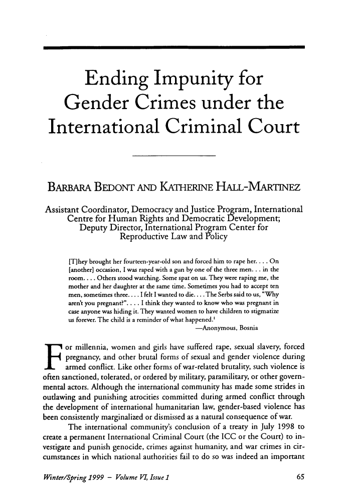 handle is hein.journals/brownjwa6 and id is 81 raw text is: Ending Impunity forGender Crimes under theInternational Criminal CourtBARBAmA BEDoNT AND KATHERINE HAiL-MARTINEZAssistant Coordinator, Democracy and Justice Program, InternationalCentre for Human Rights and Democratic Development;Deputy Director, International Program Center forReproductive Law and Policy[T]hey brought her fourteen-year-old son and forced him to rape her .... On[another] occasion, I was raped with a gun by one of the three men... in theroom.... Others stood watching. Some spat on us. They were raping me, themother and her daughter at the same time. Sometimes you had to accept tenmen, sometimes three.... I felt I wanted to die .... The Serbs said to us, Whyaren't you pregnant?.... I think they wanted to know who was pregnant incase anyone was hiding it. They wanted women to have children to stigmatizeus forever. The child is a reminder of what happened.'-Anonymous, Bosniaor millennia, women and girls have suffered rape, sexual slavery, forcedpregnancy, and other brutal forms of sexual and gender violence duringarmed conflict. Like other forms of war-related brutality, such violence isoften sanctioned, tolerated, or ordered by military, paramilitary, or other govern-mental actors. Although the international community has made some strides inoutlawing and punishing atrocities committed during armed conflict throughthe development of international humanitarian law, gender-based violence hasbeen consistently marginalized or dismissed as a natural consequence of war.The international community's conclusion of a treaty in July 1998 tocreate a permanent International Criminal Court (the ICC or the Court) to in-vestigate and punish genocide, crimes against humanity, and war crimes in cir-cumstances in which national authorities fail to do so was indeed an importantWinter/Spring 1999 - Volume V, Issue 1