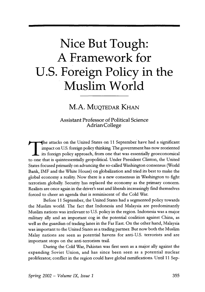 handle is hein.journals/brownjwa9 and id is 369 raw text is: Nice But Tough:
A Framework for
U.S. Foreign Policy in the
Muslim World
M.A. MUQTEDAR KHAN
Assistant Professor of Political Science
AdrianCollege
.he attacks on the United States on 11 September have had a significant
impact on U.S. foreign policy thinking. The government has now reoriented
its foreign policy approach, from one that was essentially geoeconomical
to one that is quintessentially geopolitical. Under President Clinton, the United
States focused primarily on advancing the so-called Washington consensus (World
Bank, IMF and the White House) on globalization and tried its best to make the
global economy a reality. Now there is a new consensus in Washington to fight
terrorism globally. Security has replaced the economy as the primary concern.
Realists are once again in the driver's seat and liberals increasingly find themselves
forced to cheer an agenda that is reminiscent of the Cold War.
Before 11 September, the United States had a segmented policy towards
the Muslim world. The fact that Indonesia and Malaysia are predominantly
Muslim nations was irrelevant to U.S. policy in the region. Indonesia was a major
military ally and an important cog in the potential coalition against China, as
well as the guardian of trading lanes in the Far East. On the other hand, Malaysia
was important to the United States as a trading partner. But now both the Muslim
Malay nations are seen as potential havens for anti-U.S. terrorists and are
important stops on the anti-terrorism trail.
During the Cold War, Pakistan was first seen as a major ally against the
expanding Soviet Union, and has since been seen as a potential nuclear
proliferator; conflict in the region could have global ramifications. Until 11 Sep-

Spring 2002 - Volume IX, Issue 1


