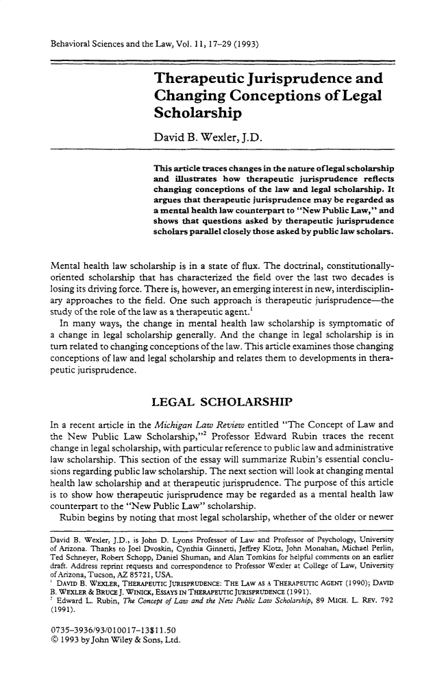 handle is hein.journals/bsclw11 and id is 17 raw text is: Behavioral Sciences and the Law, Vol. 11, 17-29 (1993)                        Therapeutic Jurisprudence and                        Changing Conceptions of Legal                        Scholarship                        David B. Wexler, J.D.                        This article traces changes in the nature oflegal scholarship                        and illustrates how therapeutic jurisprudence reflects                        changing conceptions of the law and legal scholarship. It                        argues that therapeutic jurisprudence may be regarded as                        a mental health law counterpart to New Public Law, and                        shows that questions asked by therapeutic jurisprudence                        scholars parallel closely those asked by public law scholars.Mental health law scholarship is in a state of flux. The doctrinal, constitutionally-oriented scholarship that has characterized the field over the last two decades islosing its driving force. There is, however, an emerging interest in new, interdisciplin-ary approaches to the field. One such approach is therapeutic jurisprudence-thestudy of the role of the law as a therapeutic agent.'  In many ways, the change in mental health law scholarship is symptomatic ofa change in legal scholarship generally. And the change in legal scholarship is inturn related to changing conceptions of the law. This article examines those changingconceptions of law and legal scholarship and relates them to developments in thera-peutic jurisprudence.                       LEGAL SCHOLARSHIPIn a recent article in the Michigan Law Review entitled The Concept of Law andthe New Public Law Scholarship,' Professor Edward Rubin traces the recentchange in legal scholarship, with particular reference to public law and administrativelaw scholarship. This section of the essay will summarize Rubin's essential conclu-sions regarding public law scholarship. The next section will look at changing mentalhealth law scholarship and at therapeutic jurisprudence. The purpose of this articleis to show how therapeutic jurisprudence may be regarded as a mental health lawcounterpart to the New Public Law scholarship.  Rubin begins by noting that most legal scholarship, whether of the older or newerDavid B. Wexler, J.D., is John D. Lyons Professor of Law and Professor of Psychology, Universityof Arizona. Thanks to Joel Dvoskin, Cynthia Ginnetti, Jeffrey Klotz, John Monahan, Michael Perlin,Ted Schneyer, Robert Schopp, Daniel Shuman, and Alan Tomkins for helpful comments on an earlierdraft. Address reprint requests and correspondence to Professor Wexler at College of Law, Universityof Arizona, Tucson, AZ 85721, USA.DAVID B. WEXLER, THERAPEUTIC JURISPRUDENCE: THE LAW AS A THERAPEUTIC AGENT (1990); DAVIDB. WEXLER & BRUCE J. WNIcK, ESSAYS IN THERaPEUrIc JURISPRUDENCE (1991).2 Edward L. Rubin, The Concept of Law and the New Public Law Scholarship, 89 MICH. L. REV. 792(1991).0735-3936/93/010017-13$11.50© 1993 byJohn Wiley & Sons, Ltd.