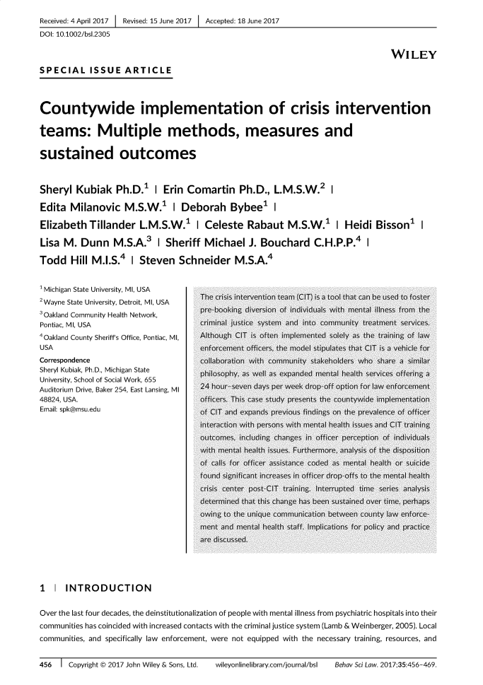handle is hein.journals/bsclw35 and id is 456 raw text is: Received: 4 April 2017 1 Revised: 15 June 2017 1 Accepted: 18 June 2017DOI: 10.1002/bsl.2305                                                                                         WILEYSPECIAL ISSUE ARTICLECountywide implementation of crisis interventionteams: Multiple methods, measures andsustained outcomesSheryl Kubiak Ph.D.1         I Erin Comartin Ph.D., L.M.S.W.2 IEdita Milanovic M.S.W.1 I Deborah Bybee1 IElizabeth Tillander L.M.S.W.1 I Celeste Rabaut M.S.W.1 I Heidi Bisson1 ILisa M. Dunn M.S.A.3 I Sheriff Michael J. Bouchard C.H.P.P.4 ITodd Hill M.I.S.4 I Steven Schneider M.S.A.4'Michigan State University, MI, USA          2 Wane tat UnierstyDetritMIUSA The crisis intervention team (GIT) is a tool that can be Used to foster2Wayne State University, Detroit, Ml, USA3Oakland Community Health Network,       pre-booking diversion of individuals with mental illness from thePontiac, MI, USA                         criminal justice system and into community treatment services.4Oakland County Sheriff's Office, Pontiac, MI,  Although CIT is often implemented solely as the training of lawUSA                                      enforcement officers, the modlel stipullates that CIT is a vehicle forCorrespondence                           collaboration with community stakeholders who share a similarSheryl Kubiak, Ph.D., Michigan StateUniversity, School of Social Work, 655Auditorium Drive, Baker 254, East Lansing, MI  24 hour-seven days per week drop-off option for law enforcement48824, USA.                              officers. This case study presents the countywide implementationEmail: spk@msu.edu                       of CIT and expands previous findings on the prevalence of officer                                         interaction with persons with mental health issies and CIT training                                         outcomes, including changes in officer perception of indlividuals                                         with mental health issu~es. Furthermore, analysis of the dlisposition                                         of calls for officer assistance coded as mental health or- suicide                                         founde significant increases in officer drop-offs to the mental health                                         crisis center post-CIT training. Interaupted time series analysis                                         determined that this change has been sustained over time, perhaps                                         owing to the uniqlue commu1I~nication between county law enforce-                                         ment and mental health staff. Implications for policy and practice                                         are discu~ssed,.I I INTRODUCTIONOver the last four decades, the deinstitutionalization of people with mental illness from psychiatric hospitals into theircommunities has coincided with increased contacts with the criminal justice system (Lamb & Weinberger, 2005). Localcommunities, and specifically law enforcement, were not equipped with the necessary training, resources, and456  1 Copyright C© 2017 John Wiley & Sons, Ltd.  wileyonlinelibrary.com/iournal/bsl  Behav Sci Low. 2017;35:456-469.