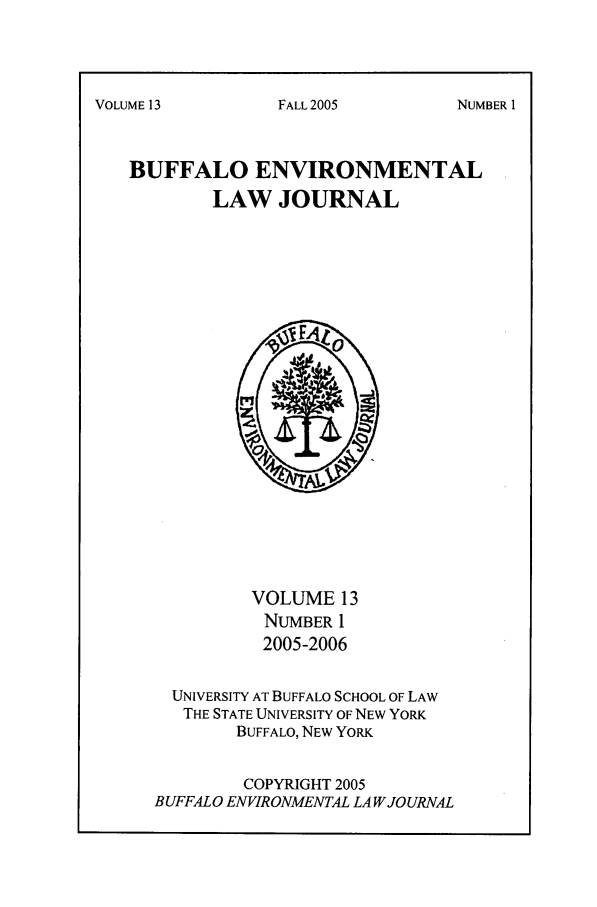 handle is hein.journals/bufev13 and id is 1 raw text is: VOLUME13BUFFALO ENVIRONMENTALLAW JOURNALVOLUME 13NUMBER 12005-2006UNIVERSITY AT BUFFALO SCHOOL OF LAWTHE STATE UNIVERSITY OF NEW YORKBUFFALO, NEW YORKCOPYRIGHT 2005BUFFALO ENVIRONMENTAL LA W JOURNALFALL 2005NUMBER I