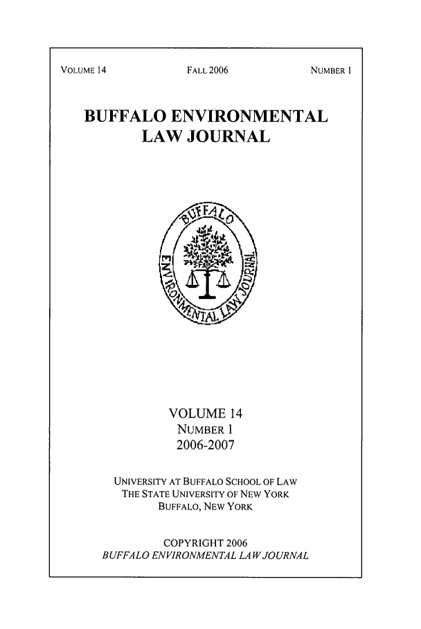 handle is hein.journals/bufev14 and id is 1 raw text is: VOLUME 14BUFFALO ENVIRONMENTALLAW JOURNALVOLUME 14NUMBER 12006-2007UNIVERSITY AT BUFFALO SCHOOL OF LAWTHE STATE UNIVERSITY OF NEW YORKBUFFALO, NEW YORKCOPYRIGHT 2006BUFFALO ENVIRONMENTAL LA WJOURNALFALL2006NUMBER I