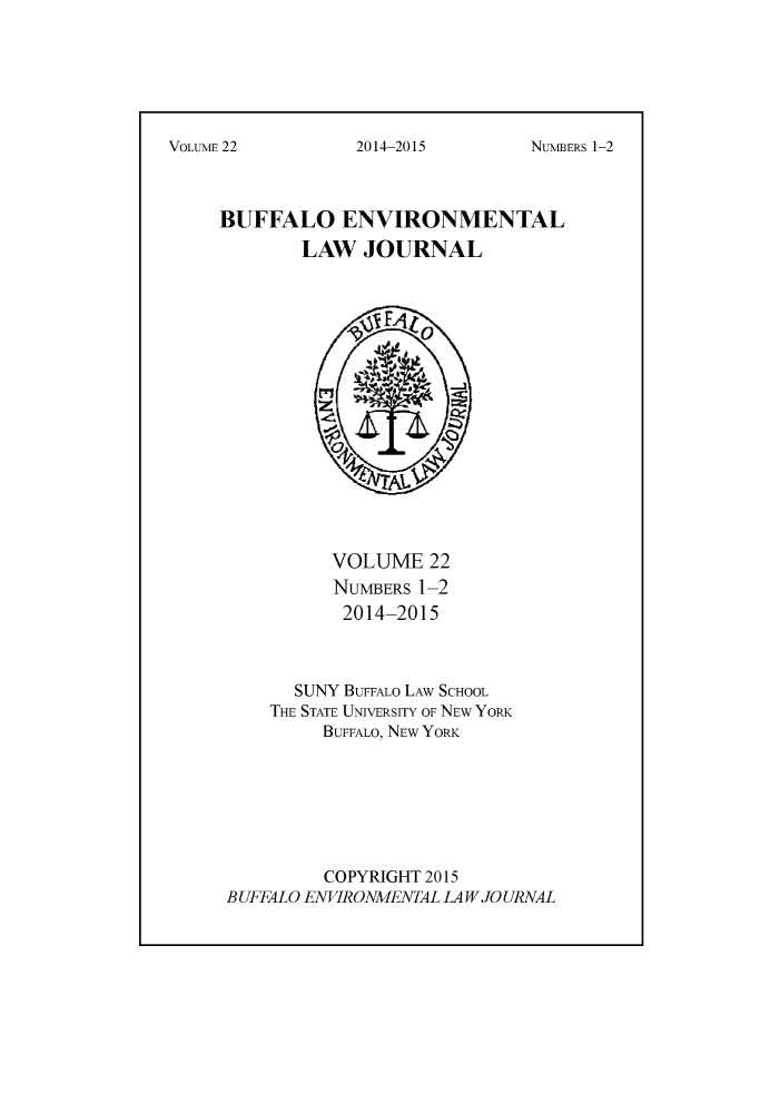 handle is hein.journals/bufev22 and id is 1 raw text is: NUMBERS 1-2BUFFALO ENVIRONMENTAL        LAW JOURNAL          VOLUME 22          NUMBERS 1-2          2014-2015      SUNY BUFFALO LAW SCHOOL    THE STATE UNIVERSITY OF NEW YORK         BUFFALO, NEW YORK         COPYRIGHT 2015BUFFALO ENVIRONMENTAL LAW JOURNALVOLUM 222014-2015