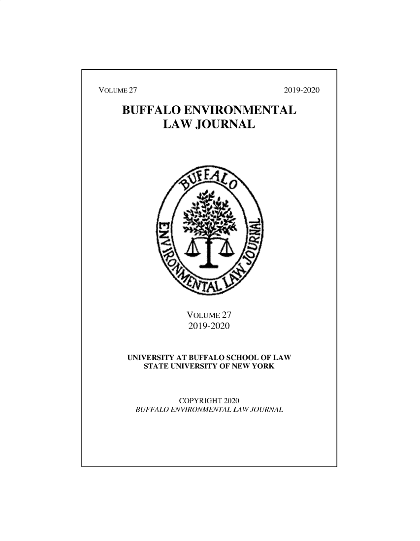 handle is hein.journals/bufev27 and id is 1 raw text is: VOLUME 27BUFFALO ENVIRONMENTAL       LAW JOURNAL           VOLUME 27           2019-2020UNIVERSITY AT BUFFALO SCHOOL OF LAW   STATE UNIVERSITY OF NEW YORK         COPYRIGHT 2020 BUFFALO ENVIRONMENTAL LAW JOURNAL2019-2020