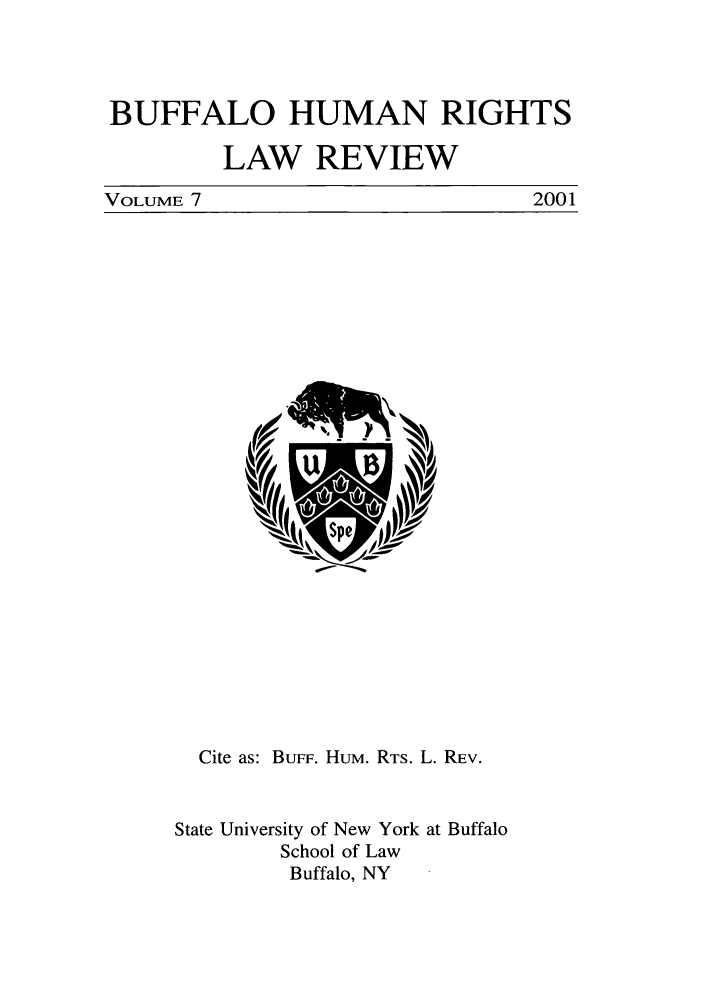 handle is hein.journals/bufhr7 and id is 1 raw text is: BUFFALO HUMAN RIGHTS
LAW REVIEW
VOLUME 7          2001

Cite as: BuFF. HUM. RTS. L. REv.
State University of New York at Buffalo
School of Law
Buffalo, NY


