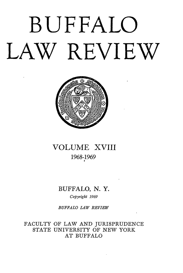 handle is hein.journals/buflr18 and id is 1 raw text is: BUFFALO
LAW REVIEW

VOLUME XVIII
1968-1969
BUFFALO, N. Y.
Copyright 1969
BUFFALO LAW REVIEW
FACULTY OF LAW AND JURISPRUDENCE
STATE UNIVERSITY OF NEW YORK
AT BUFFALO


