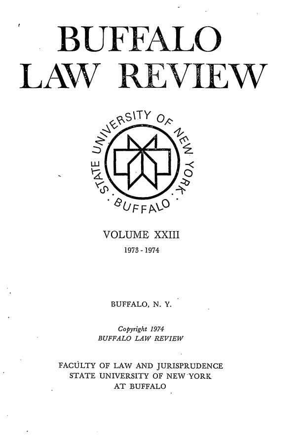 handle is hein.journals/buflr23 and id is 1 raw text is: BUFFALO
LAW REVIEW

VOLUME XXIII
1973 - 1974
BUFFALO, N. Y.
Copyright 1974
BUFFALO LAW REVIEW
FACULTY OF LAW AND JURISPRUDENCE
STATE UNIVERSITY OF NEW YORK
AT BUFFALO


