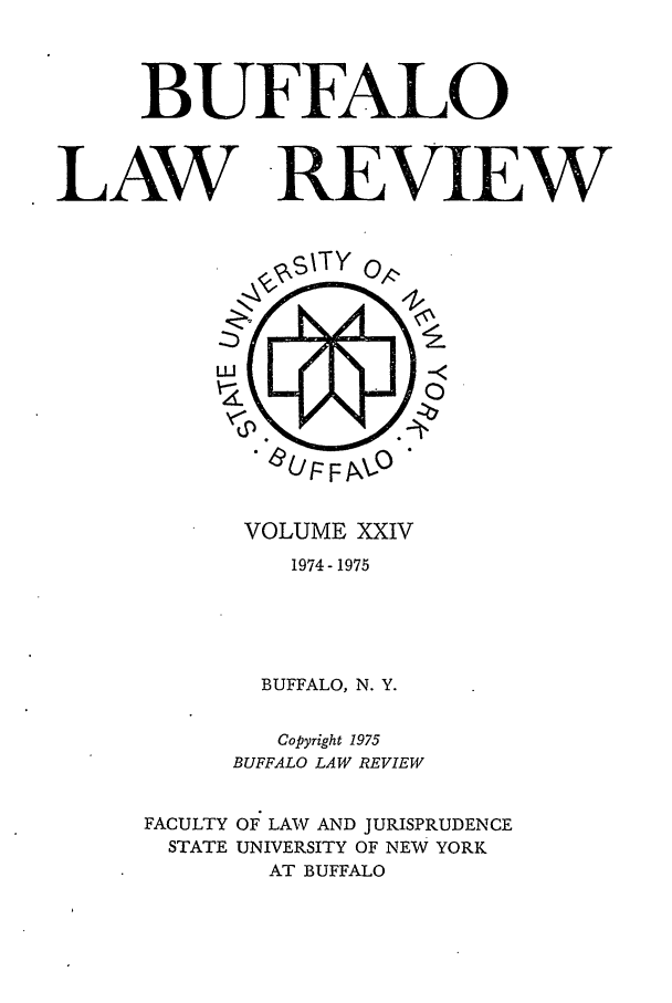 handle is hein.journals/buflr24 and id is 1 raw text is: BUFFALO
LAW -REVIEW

VOLUME XXIV
1974- 1975
BUFFALO, N. Y.
Copyright 1975
BUFFALO LAW REVIEW
FACULTY OF LAW AND JURISPRUDENCE
STATE UNIVERSITY OF NEW YORK
AT BUFFALO


