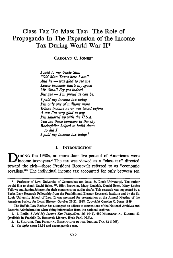 handle is hein.journals/buflr37 and id is 693 raw text is: Class Tax To Mass Tax: The Role of
Propaganda In The Expansion of the Income
Tax During World War II*
CAROLYN C. JONES*
I said to my Uncle Sam
Old Man Taxes here I am
And he - was glad to see me
Lower brackets that's my speed
Mr. Small Fry yes indeed
But gee - I'm proud as can be.
I paid my income tax today
I'm only one of millions more
Whose income never was taxed before
A tax I'm very glad to pay
I'm squared up with the U.S.A.
You see those bombers in the sky
Rockefeller helped to build them
so did I
I paid my income tax today.1
I. INTRODUCTION
DURING the 1930s, no more than five percent of Americans were
income taxpayers.2 The tax was viewed as a class tax directed
toward the rich-those President Roosevelt referred to as economic
royalists.3 The individual income tax accounted for only between ten
* Professor of Law, University of Connecticut (on leave, St. Louis University). The author
would like to thank David Beito, W. Eliot Brownlee, Mary Dudziak, Daniel Ernst, Mary Louise
Fellows and Sandra Johnson for their comments on earlier drafts. This research was supported by a
Beeke-Levy Research Fellowship from the Franklin and Eleanor Roosevelt Institute and by the St.
Louis University School of Law. It was prepared for presentation at the Annual Meeting of the
American Society for Legal History, October 21-22, 1988. Copyright Carolyn C. Jones 1989.
The Buffalo Law Review has attempted to adhere to conventions of the National Archives and
Records Administration when citing information from the national archives.
I. I. Berlin, I Paid My Income Tax Today,(Dec. 26, 1941), 480 MORGENTHAU DIARIES 83
(available in Franklin D. Roosevelt Library, Hyde Park, N.Y.).
2. L. SELTZER, THE PERSONAL EXEMPTIONS IN THE INCOME TAX 62 (1968).
3. See infra notes 33,34 and accompanying text.


