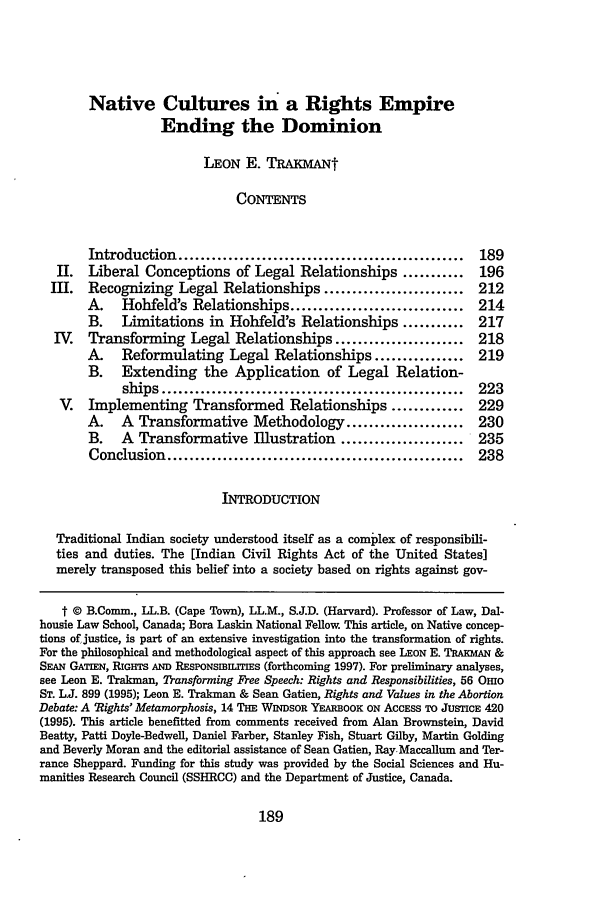 handle is hein.journals/buflr45 and id is 199 raw text is: Native Cultures in a Rights EmpireEnding the DominionLEON E. TRAKMANtCONTENTSIntroduction ...................................................    189JI.  Liberal Conceptions of Legal Relationships ...........               196III.   Recognizing Legal Relationships .........................          212A.    Hohfeld's Relationships ...............................       214B.    Limitations in Hohfeld's Relationships ...........            217IV.   Transforming Legal Relationships .......................            218A.    Reformulating Legal Relationships ................            219B. Extending the Application of Legal Relation-ships ......................................................  223V.   Implementing Transformed Relationships .............                229A.    A  Transformative Methodology .....................           230B.    A  Transformative Illustration ......................         235Conclusion .....................................................    238INTRODUCTIONTraditional Indian society understood itself as a complex of responsibili-ties and duties. The [Indian Civil Rights Act of the United States]merely transposed this belief into a society based on rights against gov-t © B.Comin., LL.B. (Cape Town), LL.M., S.J.D. (Harvard). Professor of Law, Dal-housie Law School, Canada; Bora Laskin National Fellow. This article, on Native concep-tions of justice, is part of an extensive investigation into the transformation of rights.For the philosophical and methodological aspect of this approach see LEON E. TRAKMAN &SEAN GATiEN, RIGHTs AND RESPoNSmILTEs (forthcoming 1997). For preliminary analyses,see Leon E. Trakman, Transforming Free Speech: Rights and Responsibilities, 56 OmoST. LJ. 899 (1995); Leon E. Trakman & Sean Gatien, Rights and Values in the AbortionDebate: A Rights Metamorphosis, 14 THE WINDsoR YEARBOOK ON AcCESS TO JusTicE 420(1995). This article benefitted from comments received from Alan Brownstein, DavidBeatty, Patti Doyle-Bedwell, Daniel Farber, Stanley Fish, Stuart Gilby, Martin Goldingand Beverly Moran and the editorial assistance of Sean Gatien, Ray Maccallum and Ter-rance Sheppard. Funding for this study was provided by the Social Sciences and Hu-manities Research Council (SSHRCC) and the Department of Justice, Canada.189