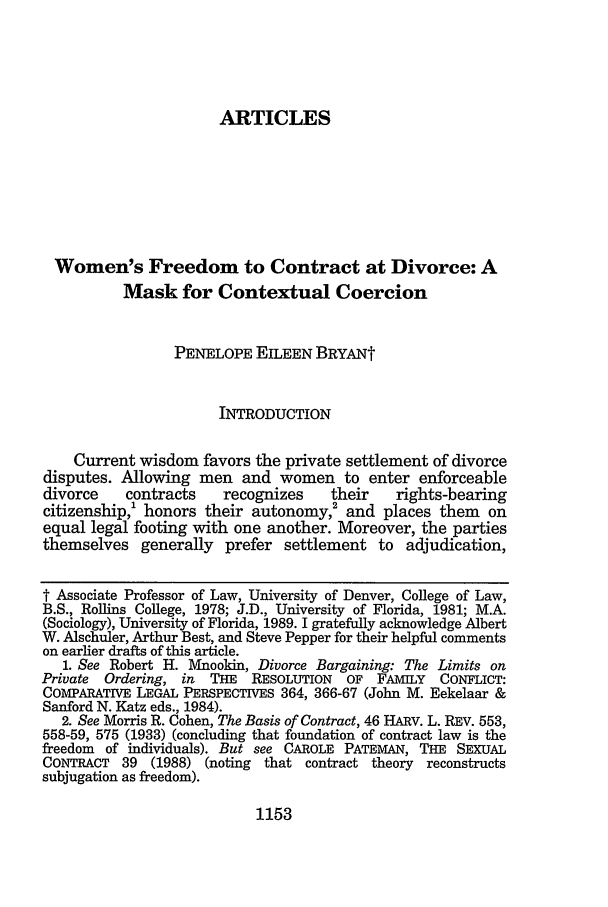 handle is hein.journals/buflr47 and id is 1161 raw text is: ARTICLESWomen's Freedom to Contract at Divorce: AMask for Contextual CoercionPENELOPE EILEEN BRYANtINTRODUCTIONCurrent wisdom favors the private settlement of divorcedisputes. Allowing men and women to enter enforceabledivorce    contracts    recognizes    their   rights-bearingcitizenship,' honors their autonomy,2 and places them onequal legal footing with one another. Moreover, the partiesthemselves generally prefer settlement to adjudication,t Associate Professor of Law, University of Denver, College of Law,B.S., Rollins College, 1978; J.D., University of Florida, 1981; M.A.(Sociology), University of Florida, 1989. I gratefully acknowledge AlbertW. Alschuler, Arthur Best, and Steve Pepper for their helpful commentson earlier drafts of this article.1. See Robert H. Mnookin, Divorce Bargaining: The Limits onPrivate Ordering, in  THE   RESOLUTION  OF FAMILY    CONFLICT:COMPARATIVE LEGAL PERSPECTIVES 364, 366-67 (John M. Eekelaar &Sanford N. Katz eds., 1984).2. See Morris R. Cohen, The Basis of Contract, 46 HARV. L. REV. 553,558-59, 575 (1933) (concluding that foundation of contract law is thefreedom of individuals). But see CAROLE PATEMAN, THE SEXUALCONTRACT 39 (1988) (noting that contract theory reconstructssubjugation as freedom).1153