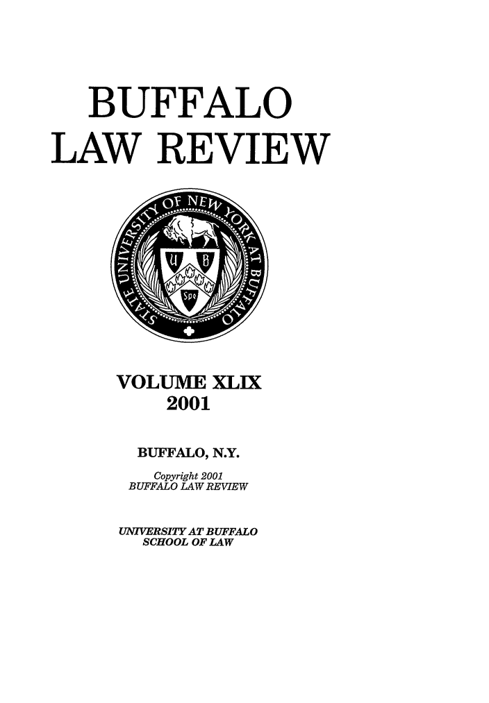 handle is hein.journals/buflr49 and id is 1 raw text is: BUFFALO
LAW REVIEW

VOLUME XLIX
2001
BUFFALO, N.Y.
Copyright 2001
BUFFALO LAW REVIEW
UNIVERSITY AT BUFFALO
SCHOOL OF LAW


