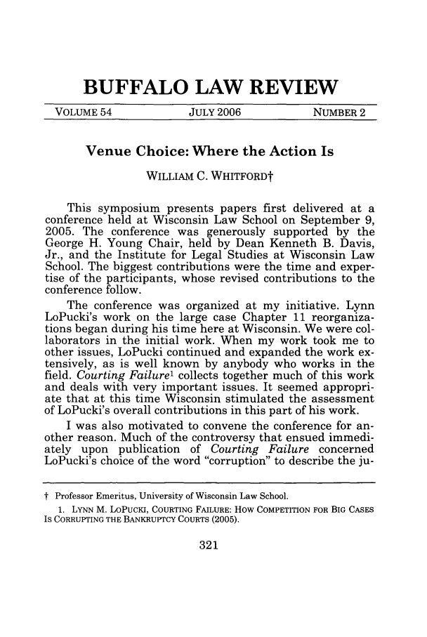 handle is hein.journals/buflr54 and id is 331 raw text is: BUFFALO LAW REVIEW
VOLUME 54              JULY 2006            NUMBER 2
Venue Choice: Where the Action Is
WILLIAM C. WHITFORDt
This symposium presents papers first delivered at a
conference held at Wisconsin Law School on September 9,
2005. The conference was generously supported by the
George H. Young Chair, held by Dean Kenneth B. Davis,
Jr., and the Institute for Legal Studies at Wisconsin Law
School. The biggest contributions were the time and exper-
tise of the participants, whose revised contributions to the
conference follow.
The conference was organized at my initiative. Lynn
LoPucki's work on the large case Chapter 11 reorganiza-
tions began during his time here at Wisconsin. We were col-
laborators in the initial work. When my work took me to
other issues, LoPucki continued and expanded the work ex-
tensively, as is well known by anybody who works in the
field. Courting Failure' collects together much of this work
and deals with very important issues. It seemed appropri-
ate that at this time Wisconsin stimulated the assessment
of LoPucki's overall contributions in this part of his work.
I was also motivated to convene the conference for an-
other reason. Much of the controversy that ensued immedi-
ately upon publication of Courting Failure concerned
LoPucki's choice of the word corruption to describe the ju-
i Professor Emeritus, University of Wisconsin Law School.
1. LYNN M. LoPucKi, COURTING FAILURE: How COMPETITION FOR BIG CASES
IS CORRUPTING THE BANKRUPTCY COURTS (2005).

321


