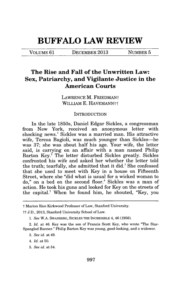 handle is hein.journals/buflr61 and id is 1037 raw text is: BUFFALO LAW REVIEW

VOLUME 61         DECEMBER 2013           NUMBER 5
The Rise and Fall of the Unwritten Law:
Sex, Patriarchy, and Vigilante Justice in the
American Courts
LAWRENCE M. FRIEDMANt
WILLIAM E. HAVEMANNtt
INTRODUCTION
In the late 1850s, Daniel Edgar Sickles, a congressman
from New York, received an anonymous letter with
shocking news.' Sickles was a married man. His attractive
wife, Teresa Bagioli, was much younger than Sickles-he
was 37; she was about half his age. Your wife, the letter
said, is carrying on an affair with a man named Philip
Barton Key.2 The letter disturbed Sickles greatly. Sickles
confronted his wife and asked her whether the letter told
the truth; tearfully, she admitted that it did.3 She confessed
that she used to meet with Key in a house on Fifteenth
Street, where she did what is usual for a wicked woman to
do, on a bed on the second floor.' Sickles was a man of
action. He took his guns and looked for Key on the streets of
the capital.' When he found him, he shouted, Key, you
T Marion Rice Kirkwood Professor of Law, Stanford University.
tt J.D., 2013, Stanford University School of Law.
1. See W.A. SWANBERG, SICKLES THE INCREDIBLE 4, 46 (1956).
2. Id. at 46. Key was the son of Francis Scott Key, who wrote The Star-
Spangled Banner. Philip Barton Key was young, good-looking, and a widower.
3. See id. at 49.
4. Id. at 50.
5. See id. at 54.

997


