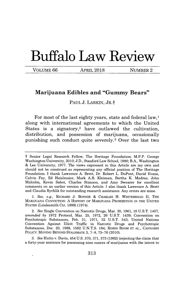 handle is hein.journals/buflr66 and id is 329 raw text is: Buffalo Law ReviewVOLUME 66   APRIL 2018    NUMBER 2     Marijuana Edibles and Gummy Bears                     PAUL  J. LARKIN, JR.t     For most  of the last eighty years, state and federal law,'along  with  international  agreements   to  which  the  UnitedStates   is a  signatory,2  have   outlawed the cultivation,distribution,  and   possession   of  marijuana,   occasionallypunishing   such  conduct  quite severely.3  Over  the last twot Senior Legal Research Fellow, The Heritage Foundation; M.P.P. GeorgeWashington University, 2010; J.D., Stanford Law School, 1980; B.A., Washington& Lee University, 1977. The views expressed in this Article are my own andshould not be construed as representing any official position of The HeritageFoundation. I thank Lawrence A. Brett, Dr. Robert L. DuPont, David Evans,Calvin Fay, Ed Hais1maier, Mark A.R. Kleiman, Bertha K. Madras, JohnMalcolm, Kevin Sabet, Charles Stimson, and Amy Swearer for excellentcomments on an earlier version of this Article. I also thank Lawrence A. Brettand Claudia Rychlik for outstanding research assistance. Any errors are mine.   1. See, e.g., RICHARD J. BONNIE & CHARLES H. WHITEBREAD 11, THEMARIJUANA CONVICTION: A HISTORY OF MARIJUANA PROHIBITION IN THE UNITEDSTATES (Lindesmith Ctr. 1999) (1974).   2. See Single Convention on Narcotic Drugs, Mar. 30, 1961, 18 U.S.T. 1407,amended by 1972 Protocol, Mar. 25, 1972, 26 U.S.T. 1439; Convention onPsychotropic Substances, Feb. 21, 1971, 32 U.S.T. 543; United NationsConvention Against Illicit Traffic in Narcotic Drugs and PsychotropicSubstances, Dec. 20, 1988, 1582 U.N.T.S. 164; ROBIN ROOM ET AL., CANNABISPOLICY: MOVING BEYOND STALEMATE 3, 7-8, 75-76 (2010).   3. See Hutto v. Davis, 454 U.S. 370, 371, 375 (1982) (rejecting the claim thata forty-year sentence for possessing nine ounces of marijuana with the intent to313
