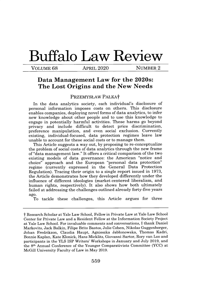 handle is hein.journals/buflr68 and id is 575 raw text is:    Buffalo Law Review   VOLUME 68               APRIL  2020             NUMBER 2      Data Management Law for the 2020s:      The Lost Origins and the New Needs                     PRZEMYSLAW PALKAt    In the  data analytics society, each individual's disclosure of  personal information imposes  costs on others. This disclosure  enables companies, deploying novel forms of data analytics, to infer  new  knowledge about other people and to use this knowledge to  engage in potentially harmful activities. These harms go beyond  privacy and  include  difficult to detect price discrimination,  preference manipulation, and  even social exclusion. Currently  existing, individual-focused, data protection regimes leave law  unable to account for these social costs or to manage them.    This Article suggests a way out, by proposing to re-conceptualize  the problem of social costs of data analytics through the new frame  of data management law. It offers a critical comparison of the two  existing models of data governance: the American  notice and  choice approach and  the European  personal data protection  regime  (currently expressed in the  General Data  Protection  Regulation). Tracing their origin to a single report issued in 1973,  the Article demonstrates how they developed differently under the  influence of different ideologies (market-centered liberalism, and  human   rights, respectively). It also shows how both ultimately  failed at addressing the challenges outlined already forty-five years  ago.    To  tackle these  challenges, this Article argues for threet Research Scholar at Yale Law School, Fellow in Private Law at Yale Law SchoolCenter for Private Law and a Resident Fellow at the Information Society Projectat Yale Law School. For invaluable comments and conversations, I thank DanielMarkovits, Jack Balkin, Filipe Brito Bastos, Julie Cohen, Nikolas Guggenberger,Johan Fredrikzon, Claudia Haupt, Agnieszka Jablonowska, Thomas Kadri,Bonnie Kaplan, Kate Klonick, Hans Micklitz, Giovanni Sartor, Rory van Loo andparticipants in the YLS ISP Writers' Workshops in January and July 2019, andthe 8th Annual Conference of the Younger Comparativists Committee (YCC) atMcGill University Faculty of Law in May 2019.559