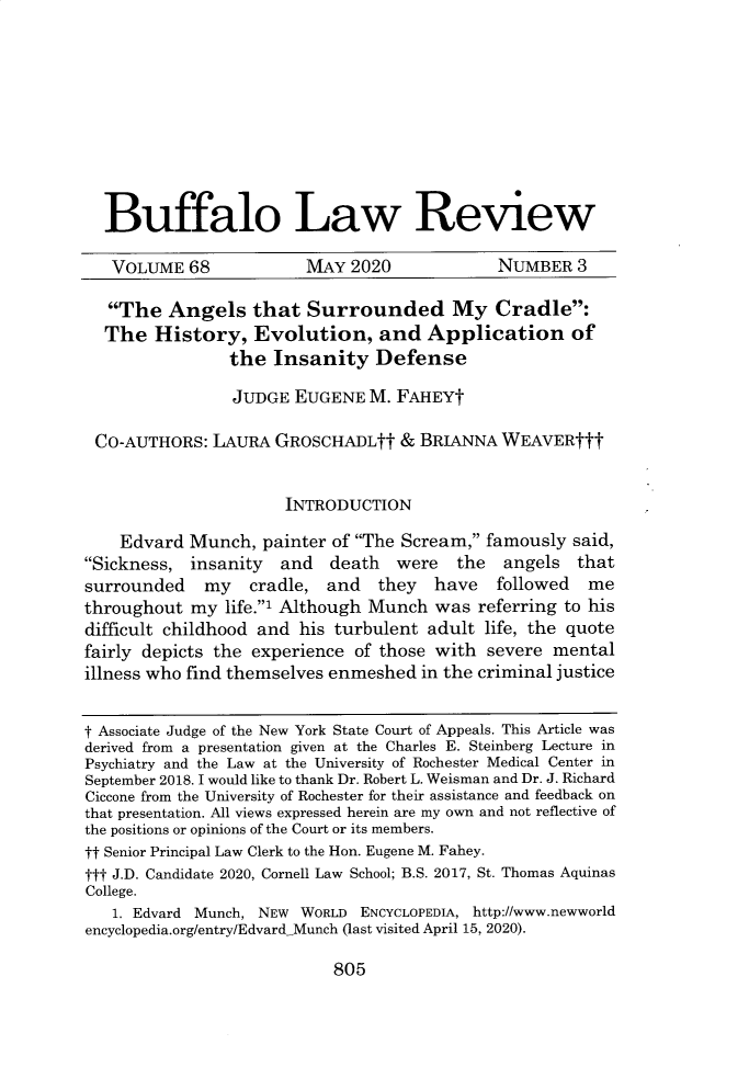 handle is hein.journals/buflr68 and id is 830 raw text is: 









  Buffalo Law Review

  VOLUME 68             MAY  2020             NUMBER  3

  The   Angels that Surrounded My Cradle:
  The   History,   Evolution, and Application of
                the  Insanity   Defense

                JUDGE  EUGENE  M. FAHEYt

 CO-AUTHORS:  LAURA  GROSCHADLtt   & BRIANNA  WEAVERttt


                      INTRODUCTION

    Edvard  Munch,  painter of The Scream, famously said,
Sickness,  insanity  and  death  were   the  angels  that
surrounded   my   cradle,  and  they   have   followed  me
throughout  my  life.1 Although Munch was referring to his
difficult childhood and his turbulent adult life, the quote
fairly depicts the experience of those with severe  mental
illness who find themselves enmeshed in the criminal justice


t Associate Judge of the New York State Court of Appeals. This Article was
derived from a presentation given at the Charles E. Steinberg Lecture in
Psychiatry and the Law at the University of Rochester Medical Center in
September 2018. I would like to thank Dr. Robert L. Weisman and Dr. J. Richard
Ciccone from the University of Rochester for their assistance and feedback on
that presentation. All views expressed herein are my own and not reflective of
the positions or opinions of the Court or its members.
tt Senior Principal Law Clerk to the Hon. Eugene M. Fahey.
ttt J.D. Candidate 2020, Cornell Law School; B.S. 2017, St. Thomas Aquinas
College.
   1. Edvard Munch, NEW WORLD ENCYCLOPEDIA, http://www.newworld
encyclopedia.org/entry/EdvardMunch (last visited April 15, 2020).


805


