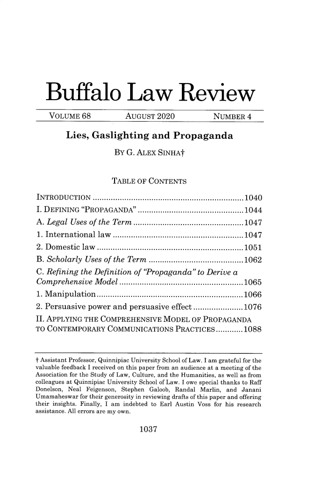 handle is hein.journals/buflr68 and id is 1070 raw text is: 










   Buffalo Law Review

   VOLUME   68         AUGUST  2020           NUMBER  4

        Lies,  Gaslighting and Propaganda

                    BY G. ALEX SINHAt


                    TABLE OF CONTENTS

INTRODUCTION   ...................................................................1040
I. DEFINING PROPAGANDA  ...............................................1044
A. Legal Uses of the Term .................................................1047
1. International law ..........................................................1047
2. Domestic law .................................................................1051
B. Scholarly Uses of the Term ..........................................1062
C. Refining the Definition of Propaganda to Derive a
Comprehensive  Model  .......................................................1065
1. Manipulation.................................................................1066
2. Persuasive power and persuasive effect ......................1076
II. APPLYING THE COMPREHENSIVE   MODEL  OF PROPAGANDA
TO CONTEMPORARY COMMUNICATIONS PRACTICES............1088



t Assistant Professor, Quinnipiac University School of Law. I am grateful for the
valuable feedback I received on this paper from an audience at a meeting of the
Association for the Study of Law, Culture, and the Humanities, as well as from
colleagues at Quinnipiac University School of Law. I owe special thanks to Raff
Donelson, Neal Feigenson, Stephen Galoob, Randal Marlin, and Janani
Umamaheswar for their generosity in reviewing drafts of this paper and offering
their insights. Finally, I am indebted to Earl Austin Voss for his research
assistance. All errors are my own.


1037


