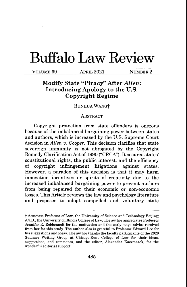 handle is hein.journals/buflr69 and id is 501 raw text is: Buffalo Law Review
VOLUME 69             APRIL 2021             NUMBER 2
Modify State Piracy After Allen:
Introducing Apology to the U.S.
Copyright Regime
RUNHUA WANGt
ABSTRACT
Copyright protection from state offenders is onerous
because of the imbalanced bargaining power between states
and authors, which is increased by the U.S. Supreme Court
decision in Allen v. Cooper. This decision clarifies that state
sovereign immunity is not abrogated by the Copyright
Remedy Clarification Act of 1990 (CRCA). It secures states'
constitutional rights, the public interest, and the efficiency
of  copyright   infringement    litigations  against   states.
However, a paradox of this decision is that it may harm
innovation incentives or spirits of creativity due to the
increased imbalanced bargaining power to prevent authors
from being repaired for their economic or non-economic
losses. This Article reviews the law and psychology literature
and proposes to adopt compelled and voluntary state
t Associate Professor of Law, the University of Science and Technology Beijing;
J.S.D., the University of Illinois College of Law. The author appreciates Professor
Jennifer K. Robbennolt for the motivation and the early-stage advice received
from her for this study. The author also is grateful to Professor Edward Lee for
his suggestions and ideas. The author thanks the faculty participants of the 2020
Summer Writing Group at Chicago-Kent College of Law for their ideas,
suggestions, and comments, and the editor, Alexander Kaczmarek, for the
wonderful editorial support.

485


