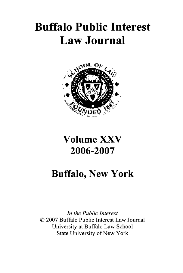 handle is hein.journals/bufpij25 and id is 1 raw text is: Buffalo Public Interest
Law Journal

Volume XXV
2006-2007
Buffalo, New York
In the Public Interest
© 2007 Buffalo Public Interest Law Journal
University at Buffalo Law School
State University of New York


