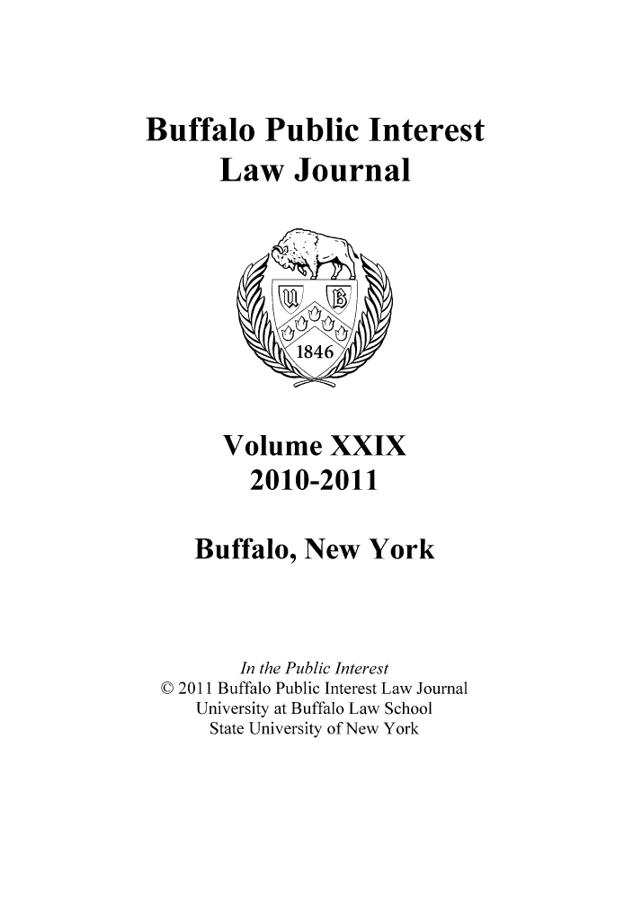 handle is hein.journals/bufpij29 and id is 1 raw text is: Buffalo Public Interest
Law Journal

Volume XXIX
2010-2011
Buffalo, New York
In the Public Interest
C 2011 Buffalo Public Interest Law Journal
University at Buffalo Law School
State University of New York


