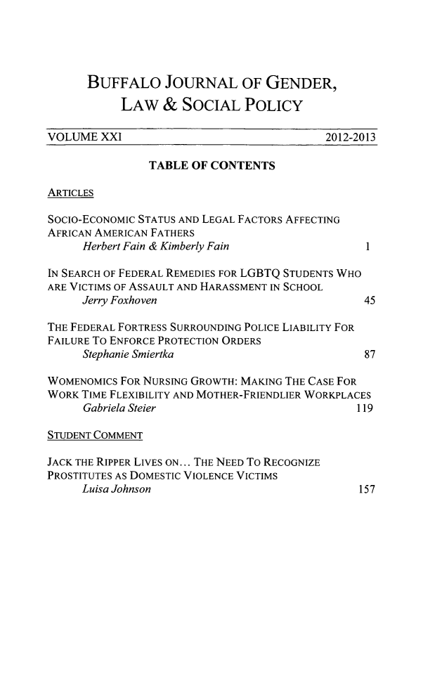 handle is hein.journals/bufwlj21 and id is 1 raw text is: ï»¿BUFFALO JOURNAL OF GENDER,LAW & SOCIAL POLICYVOLUME XXI                                 2012-2013TABLE OF CONTENTSARTICLESSocio-EcoNOMIC STATUS AND LEGAL FACTORS AFFECTINGAFRICAN AMERICAN FATHERSHerbert Fain & Kimberly Fain                1IN SEARCH OF FEDERAL REMEDIES FOR LGBTQ STUDENTS WHOARE VICTIMS OF ASSAULT AND HARASSMENT IN SCHOOLJerry Foxhoven                             45THE FEDERAL FORTRESS SURROUNDING POLICE LIABILITY FORFAILURE To ENFORCE PROTECTION ORDERSStephanie Smiertka                         87WOMENOMICS FOR NURSING GROWTH: MAKING THE CASE FORWORK TIME FLEXIBILITY AND MOTHER-FRIENDLIER WORKPLACESGabriela Steier                           119STUDENT COMMENTJACK THE RIPPER LIVES ON... THE NEED To RECOGNIZEPROSTITUTES AS DOMESTIC VIOLENCE VICTIMSLuisa Johnson157