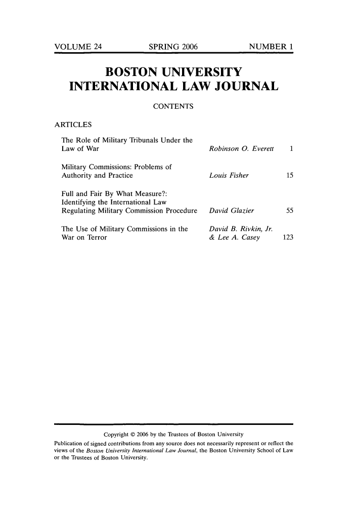 handle is hein.journals/builj24 and id is 1 raw text is: BOSTON UNIVERSITYINTERNATIONAL LAW JOURNALCONTENTSARTICLESThe Role of Military Tribunals Under theLaw of WarMilitary Commissions: Problems ofAuthority and PracticeFull and Fair By What Measure?:Identifying the International LawRegulating Military Commission ProcedureThe Use of Military Commissions in theWar on TerrorRobinson 0. EverettLouis FisherDavid GlazierDavid B. Rivkin, Jr.& Lee A. CaseyCopyright © 2006 by the Trustees of Boston UniversityPublication of signed contributions from any source does not necessarily represent or reflect theviews of the Boston University International Law Journal, the Boston University School of Lawor the Trustees of Boston University.VOLUME 24SPRING 2006NUMBER 1