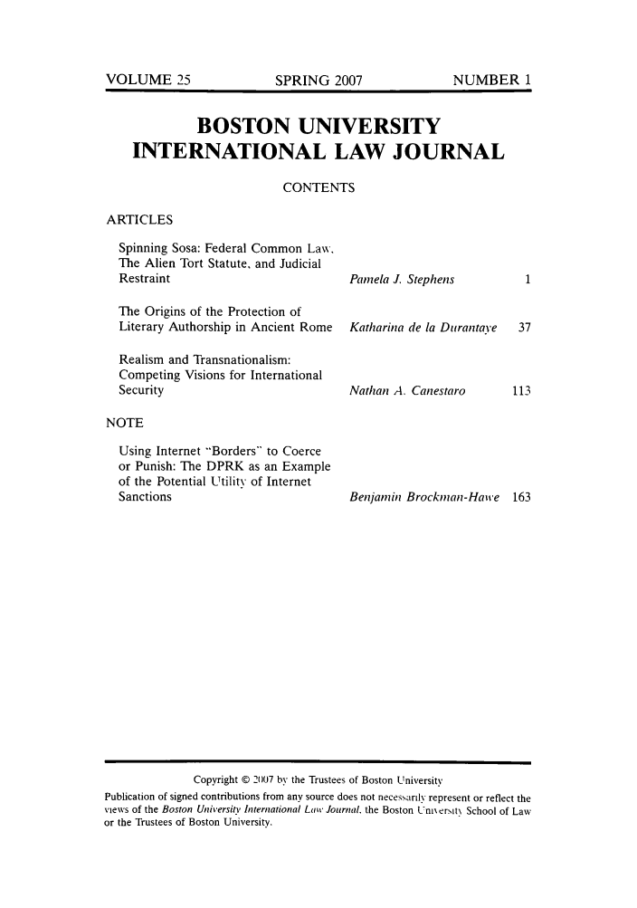 handle is hein.journals/builj25 and id is 1 raw text is: BOSTON UNIVERSITYINTERNATIONAL LAW JOURNALCONTENTSARTICLESSpinning Sosa: Federal Common Law.The Alien Tort Statute, and JudicialRestraintThe Origins of the Protection ofLiterary Authorship in Ancient RomeRealism and Transnationalism:Competing Visions for InternationalSecurityPamela J. StephensKatharina de la DitrantaveNathan A. CanestaroNOTEUsing Internet Borders to Coerceor Punish: The DPRK as an Exampleof the Potential Utility of InternetSanctionsBenjamin Brockman-Hawe       163Copyright © 2007 by the Trustees of Boston UniversityPublication of signed contributions from any source does not neces.sarily represent or reflect theviews of the Boston University International Law Journal, the Boston Ux ersit School of Lawor the Trustees of Boston University.VOLUME 25NUMBER 1SPRING 2007