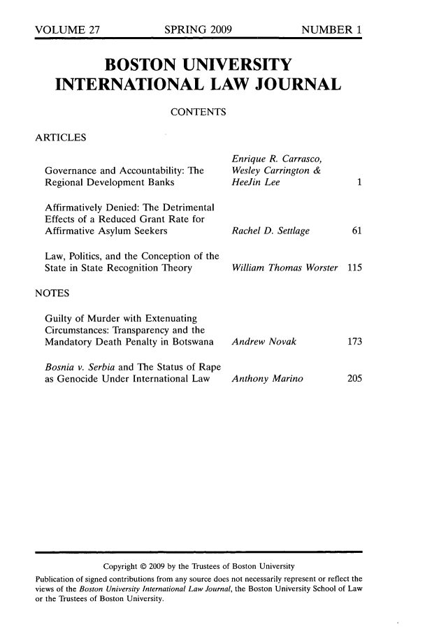 handle is hein.journals/builj27 and id is 1 raw text is: BOSTON UNIVERSITYINTERNATIONAL LAW JOURNALCONTENTSARTICLESGovernance and Accountability: TheRegional Development BanksAffirmatively Denied: The DetrimentalEffects of a Reduced Grant Rate forAffirmative Asylum SeekersLaw, Politics, and the Conception of theState in State Recognition TheoryNOTESGuilty of Murder with ExtenuatingCircumstances: Transparency and theMandatory Death Penalty in BotswanaBosnia v. Serbia and The Status of Rapeas Genocide Under International LawEnrique R. Carrasco,Wesley Carrington &HeeJin LeeRachel D. SettlageWilliam Thomas WorsterAndrew NovakAnthony MarinoCopyright © 2009 by the Trustees of Boston UniversityPublication of signed contributions from any source does not necessarily represent or reflect theviews of the Boston University International Law Journal, the Boston University School of Lawor the Trustees of Boston University.VOLUME 27SPRING 2009NUMBER 1