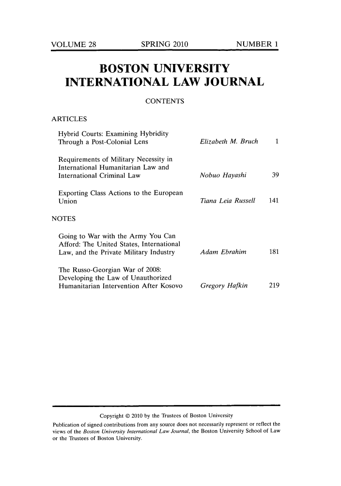 handle is hein.journals/builj28 and id is 1 raw text is: BOSTON UNIVERSITYINTERNATIONAL LAW JOURNALCONTENTSARTICLESHybrid Courts: Examining HybridityThrough a Post-Colonial LensRequirements of Military Necessity inInternational Humanitarian Law andInternational Criminal LawExporting Class Actions to the EuropeanUnionNOTESGoing to War with the Army You CanAfford: The United States, InternationalLaw, and the Private Military IndustryThe Russo-Georgian War of 2008:Developing the Law of UnauthorizedHumanitarian Intervention After KosovoElizabeth M. BruchNobuo HayashiTiana Leia RussellAdam EbrahimGregory HafkinCopyright © 2010 by the Trustees of Boston UniversityPublication of signed contributions from any source does not necessarily represent or reflect theviews of the Boston University International Law Journal, the Boston University School of Lawor the Trustees of Boston University.SPRING 2010VOLUME 28NUMBER 1