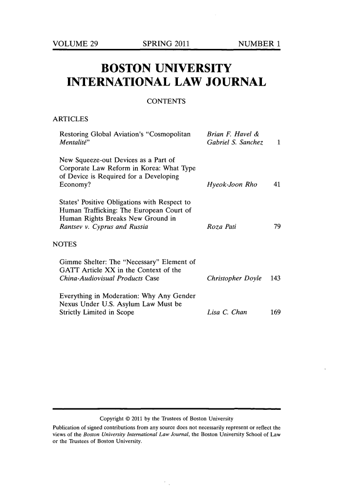 handle is hein.journals/builj29 and id is 1 raw text is: BOSTON UNIVERSITYINTERNATIONAL LAW JOURNALCONTENTSARTICLESRestoring Global Aviation's CosmopolitanMentalitdNew Squeeze-out Devices as a Part ofCorporate Law Reform in Korea: What Typeof Device is Required for a DevelopingEconomy?States' Positive Obligations with Respect toHuman Trafficking: The European Court ofHuman Rights Breaks New Ground inRantsev v. Cyprus and RussiaNOTESGimme Shelter: The Necessary Element ofGATT Article XX in the Context of theChina-Audiovisual Products CaseEverything in Moderation: Why Any GenderNexus Under U.S. Asylum Law Must beStrictly Limited in ScopeBrian F. Havel &Gabriel S. SanchezHyeok-Joon RhoRoza PatiChristopher DoyleLisa C. Chan14179143169Copyright @ 2011 by the Trustees of Boston UniversityPublication of signed contributions from any source does not necessarily represent or reflect theviews of the Boston University International Law Journal, the Boston University School of Lawor the Trustees of Boston University.VOLUME 29SPRING 2011NUMBER 1