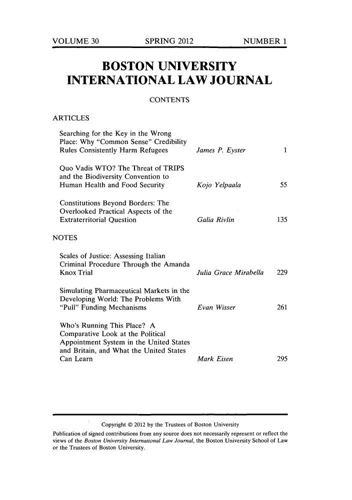 handle is hein.journals/builj30 and id is 1 raw text is: BOSTON UNIVERSITYINTERNATIONAL LAW JOURNALCONTENTSARTICLESSearching for the Key in the WrongPlace: Why Common Sense CredibilityRules Consistently Harm RefugeesQuo Vadis WTO? The Threat of TRIPSand the Biodiversity Convention toHuman Health and Food SecurityConstitutions Beyond Borders: TheOverlooked Practical Aspects of theExtraterritorial QuestionNOTESScales of Justice: Assessing ItalianCriminal Procedure Through the AmandaKnox TrialSimulating Pharmaceutical Markets in theDeveloping World: The Problems WithPull Funding MechanismsWho's Running This Place? AComparative Look at the PoliticalAppointment System in the United Statesand Britain, and What the United StatesCan LearnJames P. EysterKojo YelpaalaGalia RivlinJulia Grace MirabellaEvan WisserMark Eisen155135229261295Copyright @ 2012 by the Trustees of Boston UniversityPublication of signed contributions from any source does not necessarily represent or reflect theviews of the Boston University International Law Journal, the Boston University School of Lawor the Trustees of Boston University.VOLUME 30SPRING 2012NUMBER 1