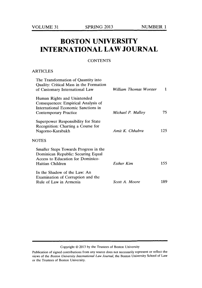 handle is hein.journals/builj31 and id is 1 raw text is: BOSTON UNIVERSITYINTERNATIONAL LAW JOURNALCONTENTSARTICLESThe Transformation of Quantity intoQuality: Critical Mass in the Formationof Customary International LawHuman Rights and UnintendedConsequences: Empirical Analysis ofInternational Economic Sanctions inContemporary PracticeSuperpower Responsibility for StateRecognition: Charting a Course forNagorno-KarabakhNOTESSmaller Steps Towards Progress in theDominican Republic: Securing EqualAccess to Education for Dominico-Haitian ChildrenIn the Shadow of the Law: AnExamination of Corruption and theRule of Law in ArmeniaWilliam Thomas WorsterMichael P. MalloyAmit K. ChhabraEsther KimScott A. MooreCopyright © 2013 by the Trustees of Boston UniversityPublication of signed contributions from any source does not necessarily represent or reflect theviews of the Boston University International Law Journal, the Boston University School of Lawor the Trustees of Boston University.SPRING 2013NUMBER 1VOLUME 31