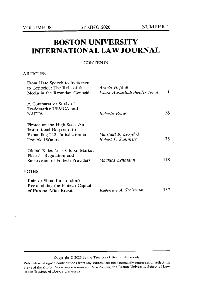 handle is hein.journals/builj38 and id is 1 raw text is:           BOSTON UNIVERSITYINTERNATIONAL LAW JOURNAL                       CONTENTSARTICLESFrom Hate Speech to Incitementto Genocide: The Role of theMedia in the Rwandan GenocideA Comparative Study ofTrademarks: USMCA andNAFTAPirates on the High Seas: AnInstitutional Response toExpanding U.S. Jurisdiction inTroubled WatersGlobal Rules for a Global MarketPlace? - Regulation andSupervision of Fintech ProvidersNOTESRain or Shine for London?Reexamining the Fintech Capitalof Europe After BrexitAngela Hefti &Laura Ausserladscheider JonasRoberto RosasMarshall B. Lloyd &Robert L. SummersMatthias LehmannKatherine A. Stolerman             Copyright © 2020 by the Trustees of Boston UniversityPublication of signed contributions from any source does not necessarily represent or reflect theviews of the Boston University International Law Journal, the Boston University School of Law,or the Trustees of Boston University.SPRING 2020NUMBER 1VOLUME 38