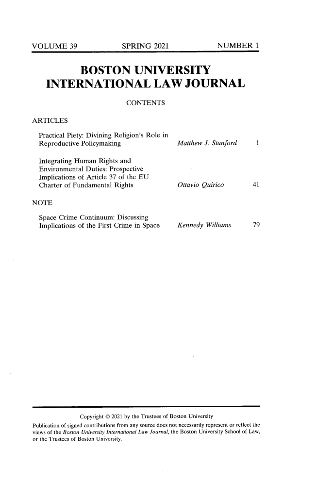 handle is hein.journals/builj39 and id is 1 raw text is: BOSTON UNIVERSITYINTERNATIONAL LAW JOURNALCONTENTSARTICLESPractical Piety: Divining Religion's Role inReproductive PolicymakingIntegrating Human Rights andEnvironmental Duties: ProspectiveImplications of Article 37 of the EUCharter of Fundamental RightsNOTESpace Crime Continuum: DiscussingImplications of the First Crime in SpaceMatthew J. StanfordOttavio QuiricoKennedy WilliamsCopyright © 2021 by the Trustees of Boston UniversityPublication of signed contributions from any source does not necessarily represent or reflect theviews of the Boston University International Law Journal, the Boston University School of Law,or the Trustees of Boston University.14179NUMBER 1VOLUME 39SPRING 2021